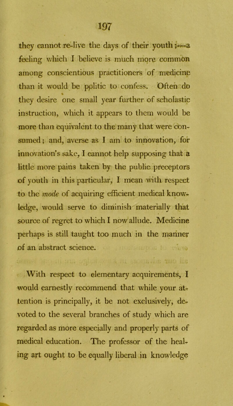 they cannot re-live the days of their youth ;-~a feeling which I believe is much more common among conscientious practitioners of medicine than it would be pplitic to confess. Often do % they desire one small year further of scholastic instruction, which it appears to them would be more than equivalent to the many that were con- sumed ; and, averse as I am to innovation, for innovation’s sake, I cannot help supposing that a little more pains taken by the public preceptors of youth in this particular, I mean with respect to the mode of acquiring efficient medical know- ledge, would serve to diminish materially that source of regret to which I now allude. Medicine perhaps is still taught too much in the manner of an abstract science. With respect to elementary acquirements, I would earnestly recommend that while your at- tention is principally, it be not exclusively, de- voted to the several branches of study which are regarded as more especially and properly parts of medical education. The professor of the heal- ing art ought to be equally liberal in knowledge