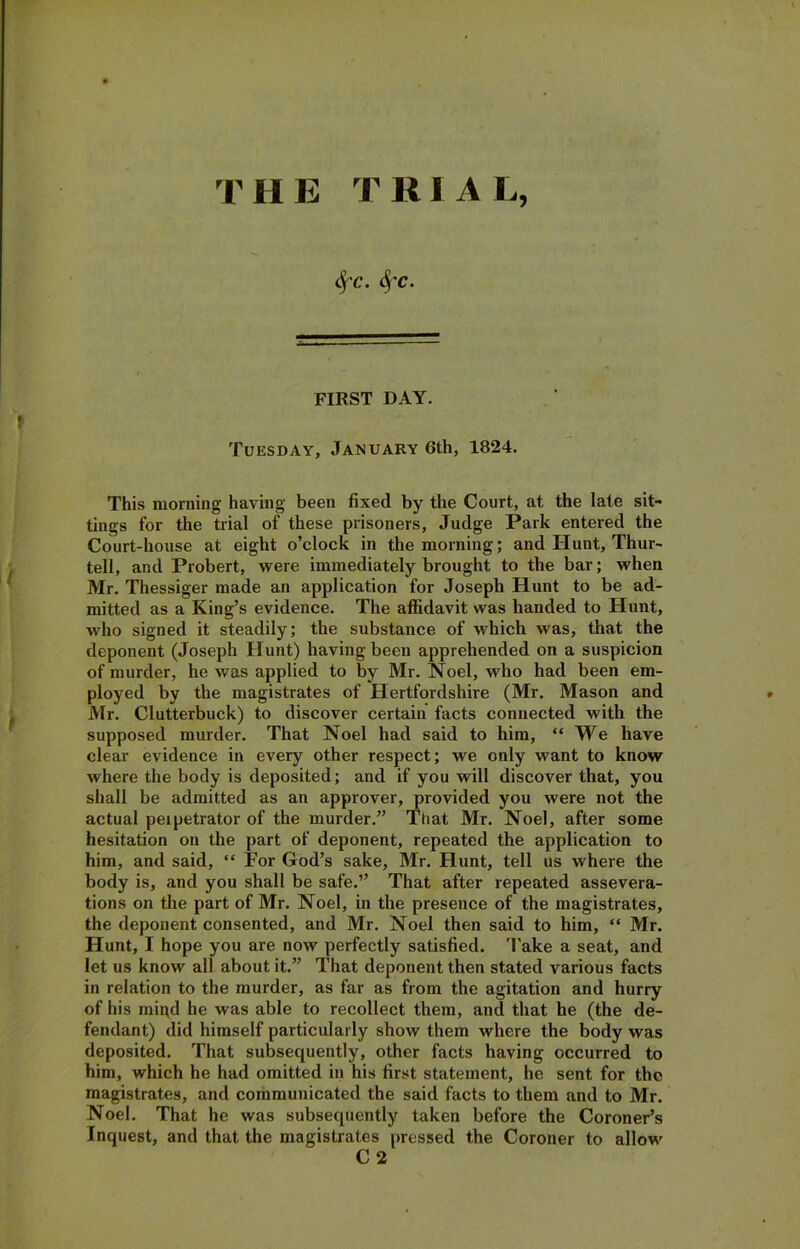 FIRST DAY. Tuesday, Januaky 6th, 1824. This morning having been fixed by the Court, at the late sit- tings for the trial of these prisoners, Judge Park entered the Court-house at eight o’clock in the morning; and Hunt, Thur- tell, and Probert, were immediately brought to the bar; when Mr. Thessiger made an application for Joseph Hunt to be ad- mitted as a King’s evidence. The affidavit was handed to Hunt, who signed it steadily; the substance of which was, that the deponent (Joseph Hunt) having been apprehended on a suspicion of murder, he was applied to by Mr. Noel, who had been em- ployed by the magistrates of Hertfordshire (Mr. Mason and Mr. Clutterbuck) to discover certain facts connected with the supposed murder. That Noel had said to him, “We have clear evidence in every other respect; we only want to know where the body is deposited; and if you will discover that, you shall be admitted as an approver, provided you were not the actual perpetrator of the murder.” That Mr. Noel, after some hesitation on the part of deponent, repeated the application to him, and said, “ For God’s sake, Mr. Hunt, tell us where the body is, and you shall be safe.” That after repeated assevera- tions on the part of Mr. Noel, in the presence of the magistrates, the deponent consented, and Mr. Noel then said to him, “ Mr. Hunt, I hope you are now perfectly satisfied. Take a seat, and let us know all about it.” That deponent then stated various facts in relation to the murder, as far as from the agitation and hurry of his mirtd he was able to recollect them, and that he (the de- fendant) did himself particularly show them where the body was deposited. That subsequently, other facts having occurred to him, which he had omitted in his first statement, he sent for the magistrates, and communicated the said facts to them and to Mr. Noel. That he was subsequently taken before the Coroner’s Inquest, and that the magistrates pressed the Coroner to allow C 2