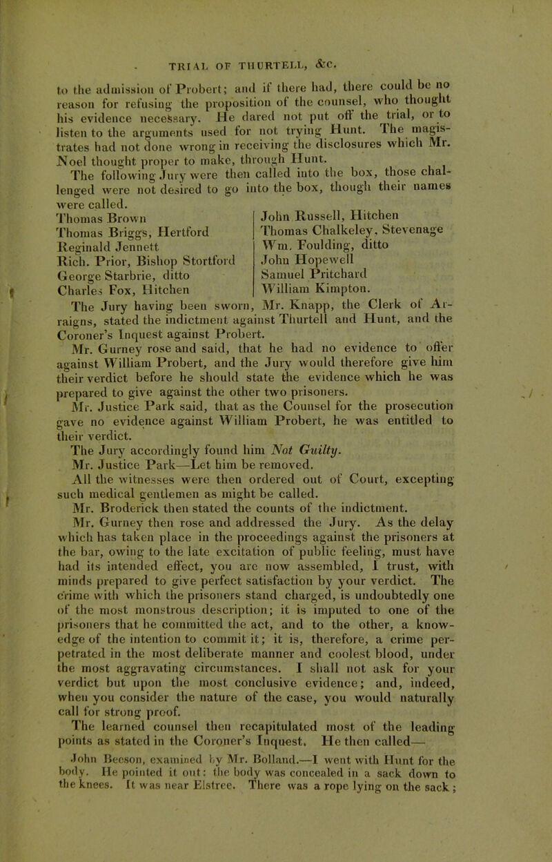 to the admission of Probert; and it there had, there could be no reason for refusing the proposition of the counsel, who thought his evidence necessary. He dared not put oft the trial, or to listen to the arguments used tor not trying Hunt. I he magis- trates had not done wrong in receiving the disclosures which Mr. Noel thought proper to make, through Hunt. The following Jury were then called into the box, those chal- lenged were not desired to go into the box, though their names were called. Thomas Brown Thomas Briggs, Hertford Reginald Jennett. Riel). Prior, Bishop Stortford George Starbrie, ditto Charles Fox, Hitchen John Russell, Hitchen Thomas Chalkeley, Stevenage rm, Foulding, ditto John Hopewell Samuel Pritchard William Kimpton. The Jury having been sworn, Mr. Knapp, the Clerk ot Ar- raigns, stated the indictment against Thurtell and Hunt, and the Coroner’s Inquest against Probert. Mr. Gurney rose and said, that he had no evidence to offer against William Probert, and the Jury would therefore give him their verdict before he should state the evidence which he was prepared to give against the other two prisoners. Mr. Justice Park said, that as the Counsel for the prosecution gave no evidence against William Probert, he was entitled to their verdict. The Jury accordingly found him Not Guilty. Mr. Justice Park—Let him be removed. All the w itnesses were then ordered out of Court, excepting such medical gentlemen as might be called. Mr. Broderick then stated the counts of the indictment. Mr. Gurney then rose and addressed the Jury. As the delay which has taken place in the proceedings against the prisoners at the bar, owing to the late excitation of public feeling, must have had its intended effect, you arc now assembled, I trust, with minds prepared to give perfect satisfaction by your verdict. The crime with which the prisoners stand charged, is undoubtedly one of the most monstrous description; it is imputed to one of the prisoners that he committed the act, and to the other, a know- edge of the intention to commit it; it is, therefore, a crime per- petrated in the most deliberate manner and coolest blood, under the most aggravating circumstances. I shall not ask for your verdict but upon the most conclusive evidence; and, indeed, when you consider the nature of the case, you would naturally call for strong proof. The learned counsel then recapitulated most of the leading- points as stated in the Coroner’s Inquest. He then called— John Beeson, examined hy Mr. Bolland.—1 went with Hunt for the body. He pointed it out: the body was concealed in a sack down to the knees. It was near Elstree. There was a rope lying on the sack ;