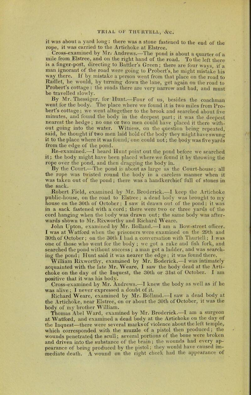 it was about a yard long-: there was a stone fastened to the end of the rope, it was carried to the Artichoke at Elstree. Cross-examined by Mr. Andrews.—The pond is about a quarter of a mile from Elstree, and on the right hand of the road. To the left there is a finger-post, directing to Battler’s Green ; there are four ways, if a man ignorant of the road were going to Probert’s,he might mistake his way there. If by mistake a person went from that place on the road to Radlet, he would, by turning down the lane, get again on the road to Probert’s cottage ; the roads there are very narrow and bad, and must be travelled slowly. By Mr. Thessiger, for Hunt.—Four of us, besides the coachman went for the body. The place where we found it is two miles from Pro- bert’s cottage; we went altogether to the brook and searched about five minutes, and found the body in the deepest part; it was the deepest nearest the hedge ; no one or two men could have placed it there with- out going into the water. Witness, on the question being repeated, said, he thought if two men laid hold of the body they might have swung it to the place where it was found, one could not; the body was five yards from the edge of the pond. Re-examined.—I heard Hunt point out the pond before we searched it; the body might have been placed where we found it by throwing the rope over the pond, and then dragging the body in. By the Court.—The pond is about as large as the Court-house; all the rope was twisted round the body in a careless manner when it was taken out of the pond; there was a handkerchief full of stones in the sack. Robert Field, examined by Mr. Broderick.—I keep the Artichoke public-house, on the road to Elstree; a dead body was brought to my house on the 30tli of October; I saw it drawn out of the pond; it was in a sack fastened with a cord; there were two or three yards of the cord hanging when the body was drawn out; the same body was after- wards shown to Mr. Rixworthy and Richard Weare. John Upton, examined by Mr. Bolland.—I am a Bow-street officer. I was at Watford when the prisoners were examined on the 29th and .30th of October; on the 30tlx I had a conversation with Thurtell; I was one of those who went for the body ; we got a rake and fish fork, and searched the pond without success; a man got a ladder, and was search- ing the pond; Hunt said it was nearer the edge ; it was found there. William Rixworthy, examined by Mr. Boderick.—I was intimately acquainted with the late Mr. Weare, I saw the body dead at the Arti- choke on the day of the Inquest, the 30th or 31st of October. I am positive that it was his body. Cross-examined by Mr. Andrews.—I knew the body as well as if he was alive ; I never expressed a doubt of it. Richard Weare, examined by Mr. Bolland.—I saw a dead body at the Artichoke, near Elstree, on or about the 30th of October, it was the body of my brother William. Thomas Abel Ward, examined by Mr. Broderick.—I am a surgeon at Watford, and examined a dead body at the Artichoke on the day of the Inquest—there were several marks of violence about the left temple, which corresponded with the muzzle of a pistol then produced; the wounds penetrated the scull; several portions of the bone were broken and driven into the substance of the brain; the wounds had every ap- pearance of being produced by the pistol; they would have caused im- mediate death. A wound on the right cheek had the appearance ot