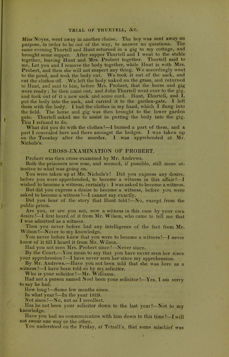 M iss Noyes, went away in another chaise. The hoy was sent away on purpose, in order to be out of the way, to answer no questions. The same evening Thurtell and Hunt returned in a gig to my cottage, and brought some supper. After supper Thurtell and I went to the stable together, leaving Hunt and Mrs. Probert together. Thurtell said to me, Let you and I remove the body together, while Hunt is with Mrs. Probert, and then she will not suspect any thing. We accordingly went to the pond, and took the body out. We took it out of the sack, and cut the clothes oil'. We left the body naked on the grass, and returned to Hunt, and said to him, before Mrs. Probert, that the horse and gig were ready; lie then came out, and John Thurtell went over to the gig, and took out of it a new sack and some cord. Hunt, Thurtell, and I, put the body into the sack, and carried it to the garden-gate. I left them with the body. I had the clothes in my hand, which I flung into the field. The horse and gig was then brought to the lower garden gate. Thurtell asked me to assist in putting the body into the gig. This I refused to do. What did you do with the clothes?—I burned a part of them, and a part I concealed here and there amongst the hedges. I was taken up on the Tuesday after the murder. I was apprehended at Mr. Nichols’s. CROSS-EXAMINATION OF PROBERT. Probert was then cross- examined by Mr. Andrews. Both the prisoners now rose, and seemed, if possible, still more at- tentive to what was going on. You were taken up at Mr. Nichols’s? Did you express any desire, before you were apprehended, to become a witness in this affair ?—I wished to become a witness, certainly : I was asked to become a witness. But did you express a desire to become a witness, before you were asked to become a witness ?—I cannot say exactly. Did you hear of the story that Hunt told?—No, except from the public prints. Are you, or are you not, now a witness in this case by your own desire ?—I first heard of it from Mr. Wilson, who came to tell me that I was admitted as a witness. Then you never before had any intelligence of the fact from Mr. Wilson?—Never to my knowledge. You never before knew that you were to become a witness?—I never knew of it till I heard it from Mr. Wilson. Had you not seen Mrs. Probert since?—Never since. By the Court.—You mean to say that you have never seen her since your apprehension ?—I have never seen her since my apprehension. By Mr. Andrews.—Have you not been told that she was here as a witness ?—I have been told so by my solicitor. Who is your solicitor?—Mr. Williams. Had not a person named Noel been your solicitor?—Yes, I am sorry to say he had. How long ?—Some few months since. In what year?—In the year 1819. Not since?—No, not as I recollect. Has he not been your solicitor down to the last year?—Not to my knowledge. Have you had no communication with him down to this time ?—I will not swear one way or the other. You understood on the Friday, at Tetsall’s, that some mischief w-as