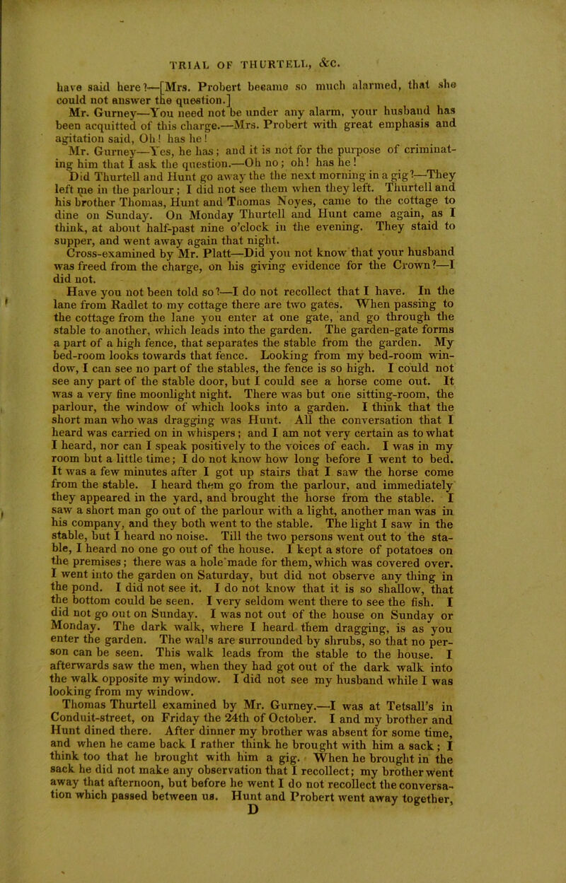 have said here?-—[Mrs. Probert became so much alarmed, that she could not answer the question.] Mr. Gurney—You need not be under any alarm, your husband has been acquitted of this charge.—Mrs. Probert with great emphasis and agitation said, Oh! has he! Mr. Gurney—Yes, he has; and it is not for the purpose of criminat- ing him that I ask the question.—Oh no; oh! has he! Did Thurtell and Hunt go away the the next morning in a gig?—They left me in the parlour; I did not see them when they left. Thurtell and his brother Thomas, Hunt and Tnomas Noyes, came to the cottage to dine on Sunday. On Monday Thurtell and Hunt came again, as I think, at about half-past nine o’clock in the evening. They staid to supper, and went away again that night. Cross-examined by Mr. Platt—Did you not know that your husband was freed from the charge, on his giving evidence for the Crown?—I did not. Have you not been told so?—I do not recollect that I have. In the lane from Radlet to my cottage there are two gates. When passing to the cottage from the lane you enter at one gate, and go through the stable to another, which leads into the garden. The garden-gate forms a part of a high fence, that separates the stable from the garden. My bed-room looks towards that fence. Looking from my bed-room win- dow, I can see no part of the stables, the fence is so high. I could not see any part of the stable door, but I could see a horse come out. It was a very fine moonlight night. There was but one sitting-room, the parlour, the window of which looks into a garden. I think that the short man who was dragging was Hunt. All the conversation that I heard was carried on in whispers; and I am not very certain as to what I heard, nor can I speak positively to the voices of each. I was in my room but a little time; I do not know how long before I went to bed. It was a few minutes after I got up stairs that I saw the horse come from the stable. I heard them go from the parlour, and immediately they appeared in the yard, and brought the horse from the stable. I saw a short man go out of the parlour with a light, another man was in his company, and they both went to the stable. The light I saw in the stable, but I heard no noise. Till the two persons went out to the sta- ble, I heard no one go out of the house. I kept a store of potatoes on the premises; there was a liole'made for them, which was covered over. I went into the garden on Saturday, but did not observe any thing in the pond. I did not see it. I do not know that it is so shallow, that the bottom could be seen. I very seldom went there to see the fish. I did not go out on Sunday. I was not out of the house on Sunday or Monday. The dark walk, where I heard them dragging, is as you enter the garden. The walls are surrounded by shrubs, so that no per- son can be seen. This walk leads from the stable to the house. I afterwards saw the men, when they had got out of the dark walk into the walk opposite my window. I did not see my husband while I was looking from my window. Thomas Thurtell examined by Mr. Gurney.—I was at Tetsall’s in Conduit-street, on Friday the 24th of October. I and my brother and Hunt dined there. After dinner my brother was absent for some time, and when he came back I rather think he brought with him a sack; I think too that he brought w ith him a gig. When he brought in the sack he did not make any observation that I recollect; my brother went away that afternoon, but before he went Ido not recollect the conversa- tion which passed between us. Hunt and Probert went away together.