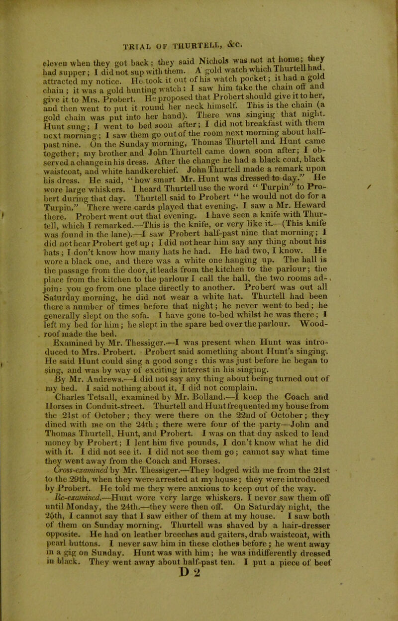 eleven when they got back; they said Nichols was not 'dhome, they had supper; I did not sup with them. A gold watch which Thurte i > attracted my notice. He took it out of his watch pocket; it had a go chain ; it was a gold hunting watch: I saw him take the chain oft an give it to Mrs. Probert. He proposed that Probert should give it to her, and then went to put it round her neck himself. This is the chain (a gold chain was put into her hand). There was singing that night. Hunt sung; I went to bed soon after; I did not breakfast with them next morning; I saw them go out of the room next morning about half- past nine. On the Sunday morning, Thomas 1 hurtell and Hunt came together; my brother and Jolm Thurtell came down soon after; 1 ob- served a change in his dress. After the change he had a black coat, black waistcoat, and white handkerchief. John Thurtell made a remark upon his dress. He said, “ how smart Mr. Hunt was dressed to day.” He wore large whiskers. I heard Thurtell use the word “ Turpin to Pro- bert during that day. Thurtell said to Probert “ he would not do for a Turpin.” There were cards played that evening. I saw a Mr. Heward there. Probert went out that evening. I have seen a knife with Thur- tell, which I remarked.—This is the knife, or very like it.—(This knife was found in the lane).—I saw Probert half-past nine that morning; I did not hear Probert get up; I did not hear him say any thing about his hats; I don’t know how many hats he had. He had twro, I know. He wore a black one, and there was a white one hanging up. The hall is the passage from the door, it leads from the kitchen to the parlour; the place from the kitchen to the parlour I call the hall, the two rooms ad- join : you go from one place directly to another. Probert was out all Saturday morning, he did not wear a white hat. Thurtell had been there a number of times before that night; he never went to bed; he generally slept on the sofa. I have gone to-bed whilst he was there; I left my bed for him; he slept in the spare bed over the parlour. Wood- roof made the bed. Examined by Mr. Thessiger.—I was present when Hunt was intro- duced to Mrs. Probert. Probert said something about Hunt’s singing. He said Hunt could sing a good song: this was just before he began to sing, and was by way of exciting interest in his singing. By Mr. Andrews.—I did not say any thing about being turned out of my bed. I said nothing about it, I did not complain. Charles Tetsall, examined by Mr. Bolland.—1 keep the Coach and Horses in Conduit-street. Thurtell and Hunt frequented my house from the 21st of October; they were there on the 22nd of October; they dined with me on the 24th ; there were four of the party—John and Thomas Thurtell. Hunt, and Probert. I was on that day asked to lend money by Probert; I lent him five pounds, I don’t know what he did with it. I did not see it. I did not see them go; cannot say what time they went away from the Coach and Horses. Cross-examined by Mr. Thessiger.—They lodged with me from the 21st to the 29 th, when they were arrested at my house; they were introduced by Probert. He told me they were anxious to keep out of the way. Re-examined.—Hunt wore very large whiskers. I never saw them off until Monday, the 24th.—they were then off. On Saturday night, the 2oth, I cannot say that I saw either of them at my house. I saw both of them on Sunday morning. Thurtell was shaved by a hair-dresser opposite. He had on leather breeches and gaiters, drab waistcoat, with pearl buttons. I never saw him in these clothes before ; he went away in a gig on Sunday. Hunt was with him; he was indifferently dressed in black. They went away about half-past ten. I put a piece of beef D 2