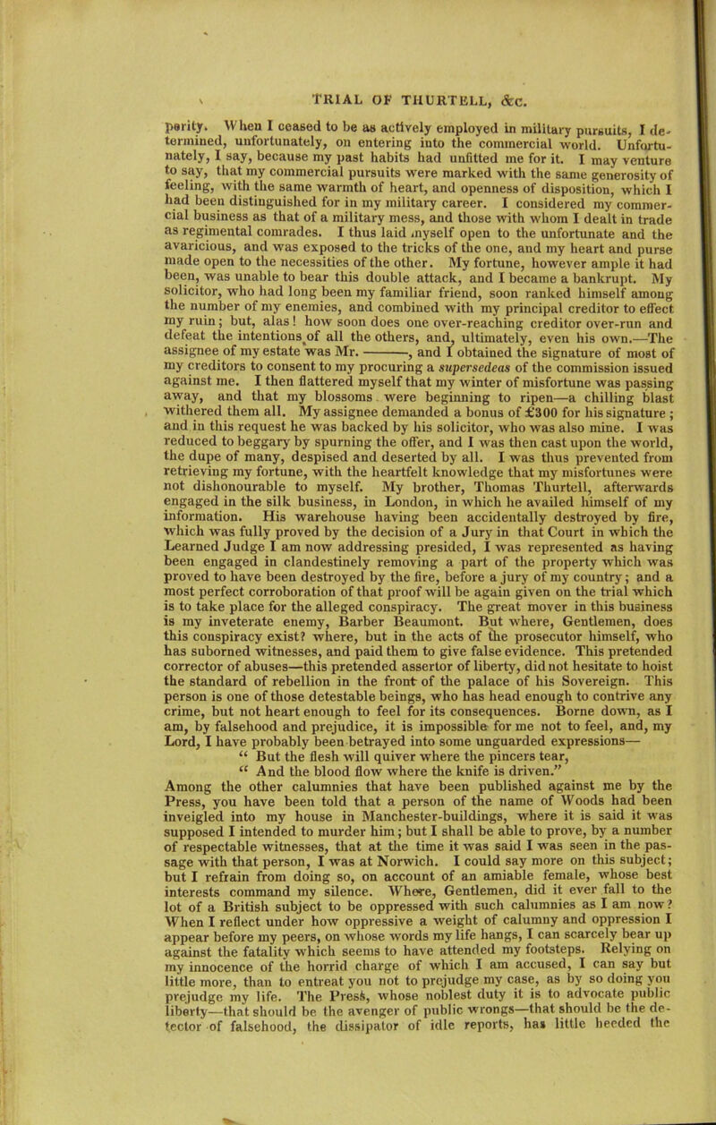 parity. When I ceased to be as actively employed in military pursuits, I de- termined, unfortunately, on entering into the commercial world. Unfortu- nately, I say, because my past habits had unfitted me for it. I may venture to say, that my commercial pursuits were marked with the same generosity of feeling, with the same warmth of heart, and openness of disposition, which I had been distinguished for in my military career. I considered my commer- cial business as that of a military mess, and those with whom I dealt in trade as regimental comrades. I thus laid myself open to the unfortunate and the avaricious, and was exposed to the tricks of the one, and my heart and purse made open to the necessities of the other. My fortune, however ample it had been, was unable to bear this double attack, and I became a bankrupt. My solicitor, who had long been my familiar friend, soon ranked himself among the number of my enemies, and combined with my principal creditor to effect my ruin; but, alas! how soon does one over-reaching creditor over-run and defeat the intentions^of all the others, and, ultimately, even his own.-—The assignee of my estate was Mr. , and I obtained the signature of most of my creditors to consent to my procuring a supersedeas of the commission issued against me. I then flattered myself that my winter of misfortune was passing away, and that my blossoms were beginning to ripen—a chilling blast withered them all. My assignee demanded a bonus of £300 for his signature ; and in this request he was backed by his solicitor, who was also mine. I was reduced to beggary by spurning the offer, and I was then cast upon the world, the dupe of many, despised and deserted by all. I was thus prevented from retrieving my fortune, with the heartfelt knowledge that my misfortunes were not dishonourable to myself. My brother, Thomas Thurtell, afterwards engaged in the silk business, in London, in which he availed himself of my information. His warehouse having been accidentally destroyed by fire, which was fully proved by the decision of a Jury in that Court in which the Learned Judge I am now addressing presided, I was represented as having been engaged in clandestinely removing a part of the property which was proved to have been destroyed by the fire, before a jury of my country; and a most perfect corroboration of that proof will be again given on the trial which is to take place for the alleged conspiracy. The great mover in this business is my inveterate enemy, Barber Beaumont. But where, Gentlemen, does this conspiracy exist? where, but in the acts of the prosecutor himself, who has suborned witnesses, and paid them to give false evidence. This pretended corrector of abuses—this pretended assertor of liberty, did not hesitate to hoist the standard of rebellion in the front of the palace of his Sovereign. This person is one of those detestable beings, who has head enough to contrive any crime, but not heart enough to feel for its consequences. Borne down, as I am, by falsehood and prejudice, it is impossible for me not to feel, and, my Lord, I have probably been betrayed into some unguarded expressions— “ But the flesh will quiver where the pincers tear, “ And the blood flow where the knife is driven.” Among the other calumnies that have been published against me by the Press, you have been told that a person of the name of Woods had been inveigled into my house in Manchester-buildings, where it is said it was supposed I intended to murder him; but I shall be able to prove, by a number of respectable witnesses, that at the time it was said I was seen in the pas- sage with that person, I was at Norwich. I could say more on this subject; but I refrain from doing so, on account of an amiable female, whose best interests command my silence. Where, Gentlemen, did it ever fall to the lot of a British subject to be oppressed with such calumnies as I am now ? When I reflect under how oppressive a weight of calumny and oppression I appear before my peers, on whose words my life hangs, I can scarcely bear up against the fatality which seems to have attended my footsteps. Relying on my innocence of the horrid charge of which I am accused, I can say but little more, than to entreat you not to prejudge my case, as by so doing you prejudge my life. The Presfc, whose noblest duty it is to advocate public liberty—that should be the avenger of public wrongs—that should be the de- tector of falsehood, the dissipator of idle reports, has little heeded the