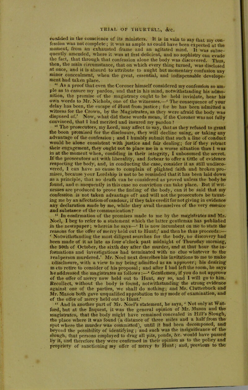 vonfided ill (lie conscience of its ministers. It is in vain to say that my con- fession was not complete ; it was as ample as could have been expected at the moment, from an exhausted frame and an agitated mind. It was subse- quently amended, where it was at first deficient, and no sophistry can evade the fact, that through that confession alone the body was discovered. Thus, then, the main circumstance, that on which every thing turned, was disclosed at once, and it is absurd to attribute to aught but momentary confusion any minor concealment, when the great, essential, and indispensable develope- ment had taken place. “ As a proof that even the Coroner himself considered my confession so am- ple as to ensure my pardon, and that in his mind, notwithstanding his admo- nition, the promise of the magistracy ought to be held inviolate, hear his own words to Mr. Nichols, one of the witnesses.—‘ The consequence of your delay has been, the escape of Hunt from justice; for he has been admitted a witness for the Crown, by the Magistrates, as they were afraid the body was disposed of/ Nowr, w hat did these words mean, if the Coroner was not fully convinced, that I had merited and insured my pardon? “ The prosecutors, my Lord, may affect to say, that as they refused to grant the boon promised for the disclosure, they will decline using, or taking any advantage of the confession ; and I humbly submit that such a line of conduct would be alone consistent with justice and fair dealing; for if they retract their engagement, they ought not to place me in a worse situation than I was in at the moment when, confiding in their integrity, I unbosomed the secret. If the prosecutors act with liberality, and forbear to offer a tittle of evidence respecting the body, and, in conducting the case, consider it as still undisco- vered, I can have no cause to complain of plighted faith and broken pro- mises, because your Lordship is not to be reminded that it has been laid down as a principle, that no death can be considered as proved unless the body be found, and c nsequently in this case no conviction can take place. But if wit- nesses are produced to prove the finding of the body, can it be said that my confession is not taken advantage of l and will not the prosecutors be taunt- ing me by an affectation of candour, if they take credit for not giving in evidence any declaration made by me, while they avail themselves of the very essence and substance of the communication? “ In confirmation of the promises made to me by the magistrates and Mr. Noel, I beg to refer to a statement which the latter gentleman has published in the newspaper; wherein he says—‘ It is now incumbent on me to state the reasons for the offer of mercy held out to Hunt;’ and then he thus proceeds:— ‘ Notwithstanding the most diligent searches for the body, no discovery had been made of it as late as four o’clock past midnight of Thursday morning, the 30th of October, the sixth day after the murder, and at that hour the in- formations and investigations had terminated with no clue whatever to the real person murdered.’ Mr. Noel next describes his invitations to me to make fidisclosure, writh a view to my being admitted as an approver; his desiring in cto retire to consider of his proposal; and after I had left the room, he says he addressed the magistrates as follows:—‘ Gentlemen, if you do not approve of the offer of mercy now held out to Hunt, say so, and I will go to him. Recollect, without the body is found, notwithstanding the strong evidence against one of the parties, we shall do nothing; and Mr. ClUtterbuck and M r. Mason both gave unqualified approbation to my mode of examination, and of the offer of mercy held out to Hunt/ “ And in another part of Mr. Noel’s statement, he says, ‘ Not only at Wat- ford, but at the Inquest, it was the general opinion of Mr. Mason and the magistrates, that the body might have remained concealed in Hill’s Slough, the place where it was found (a distance of three miles and a half from the spot where the murder was committed), until it had been decomposed, and beyond the possibility of identifying ; and such was the insignificance of the slough, that persons employed to drag all pits, ponds, &c. would have passed by it, and therefore they were confirmed in their opinion as to the policy and propriety of sanctioning my offer of mercy to Hunt; and, previous to the