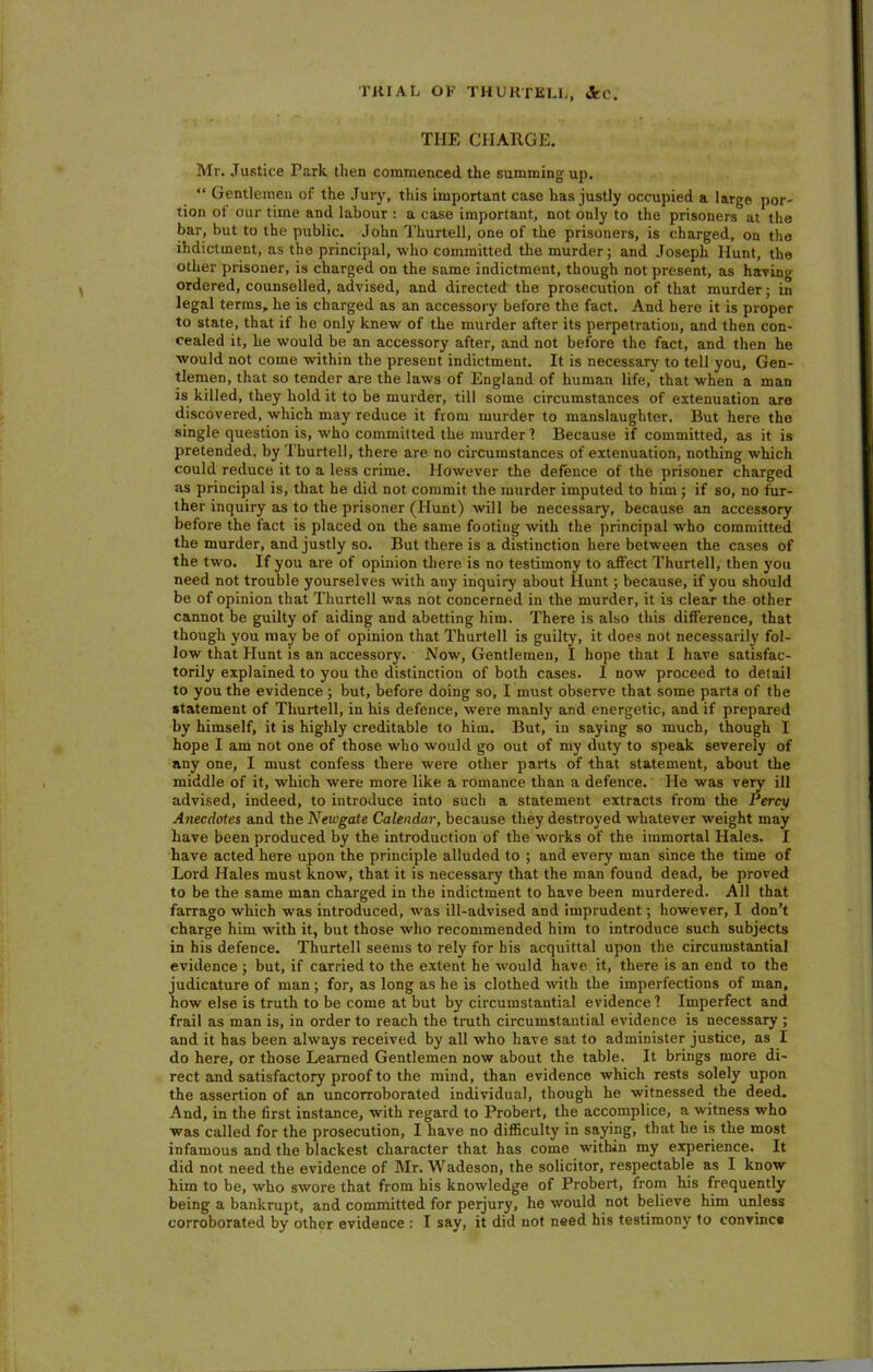 THE CHARGE. Mr. Justice Park then commenced the summing up. “ Gentlemen of the Jury, this important case has justly occupied a large por- tion of our time and labour : a case important, not only to the prisoners at the bar, but to the public. John Tkurtell, one of the prisoners, is charged, on the indictment, as the principal, who committed the murder; and Joseph Hunt, the other prisoner, is charged on the same indictment, though not present, as having ordered, counselled, advised, and directed the prosecution of that murder; in legal terms, he is charged as an accessory before the fact. And here it is proper to state, that if he only knew of the murder after its perpetration, and then con- cealed it, he would be an accessory after, and not before the fact, and then he would not come within the present indictment. It is necessary to tell you. Gen- tlemen, that so tender are the laws of England of human life, that when a man is killed, they hold it to be murder, till some circumstances of extenuation are discovered, which may reduce it from murder to manslaughter. But here the single question is, who committed the murder 1 Because if committed, as it is pretended, by Thurtell, there are no circumstances of extenuation, nothing which could reduce it to a less crime. However the defence of the prisoner charged as principal is, that he did not commit the murder imputed to him ; if so, no fur- ther inquiry as to the prisoner (Hunt) will be necessary, because an accessory before the fact is placed on the same footing with the principal who committed the murder, and justly so. But there is a distinction here between the cases of the two. If you are of opinion there is no testimony to affect Thurtell, then you need not trouble yourselves with any inquiry about Hunt ; because, if you should be of opinion that Thurtell was not concerned in the murder, it is clear the other cannot be guilty of aiding and abetting him. There is also this difference, that though you may be of opinion that Thurtell is guilty, it does not necessarily fol- low that Hunt is an accessory. Now, Gentlemen, I hope that I have satisfac- torily explained to you the distinction of both cases. I now proceed to detail to you the evidence ; but, before doing so, I must observe that some parts of the statement of Thurtell, in his defence, were manly and energetic, and if prepared by himself, it is highly creditable to him. But, in saying so much, though I hope I am not one of those who would go out of my duty to speak severely of any one, I must confess there were other parts of that statement, about the middle of it, which were more like a romance than a defence. He was very ill advised, indeed, to introduce into such a statement extracts from the Percy Anecdotes and the Newgate Calendar, because they destroyed whatever weight may have been produced by the introduction of the works of the immortal Hales. I have acted here upon the principle alluded to ; and every man since the time of Lord Hales must know, that it is necessary that the man found dead, be proved to be the same man charged in the indictment to have been murdered. All that farrago which was introduced, was ill-advised and imprudent; however, I don’t charge him with it, but those who recommended him to introduce such subjects in bis defence. Thurtell seems to rely for his acquittal upon the circumstantial evidence ; but, if carried to the extent he would have it, there is an end to the judicature of man ; for, as long as he is clothed with the imperfections of man, how else is truth to be come at but by circumstantial evidence 1 Imperfect and frail as man is, in order to reach the truth circumstantial evidence is necessary ; and it has been always received by all who have sat to administer justice, as I do here, or those Learned Gentlemen now about the table. It brings more di- rect and satisfactory proof to the mind, than evidence which rests solely upon the assertion of an uncorroborated individual, though he witnessed the deed. And, in the first instance, with regard to Probert, the accomplice, a witness who was called for the prosecution, I have no difficulty in saying, that he is the most infamous and the blackest character that has come within my experience. It did not need the evidence of Mr. Wadeson, the solicitor, respectable as I know him to be, who swore that from his knowledge of Probert, from his frequently being a bankrupt, and committed for perjury, he would not believe him unless corroborated by other evidence : I say, it did not need his testimony to convince