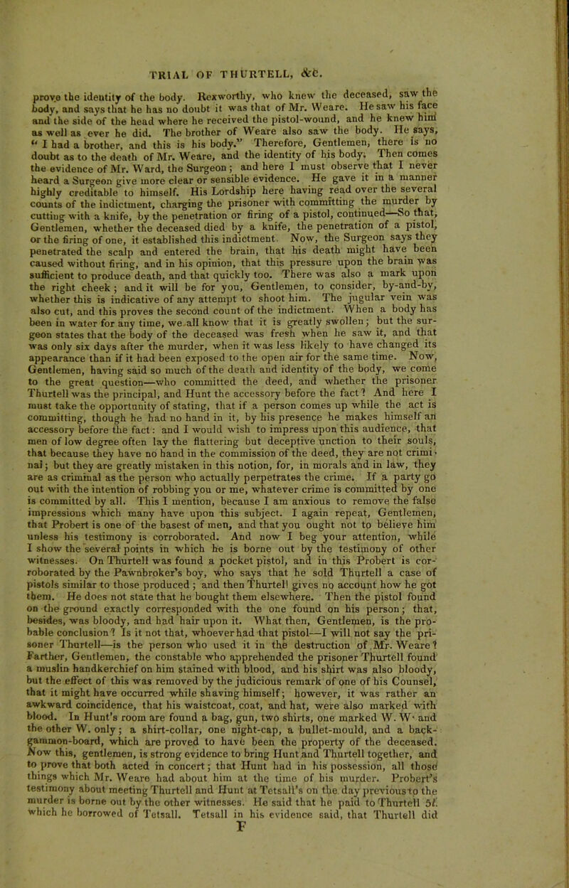 provo the ideutity of the body, llexworthy, who knew the deceased, saw the body, and says that he has no doubt it was that of Mr. Weare. He saw his face and the side of the head where he received the pistol-wound, and he knew him as well as ever he did. The brother of Weare also saw the body. He says, * I had a brother, and this is his body.” Therefore, Gentlemen, there is no doubt as to the death of Mr. Weare, and the identity of his body. Then comes the evidence of Mr. Ward, the Surgeon ; and here I must observe that I never heard a Surgeon give more clear or sensible evidence. He gave it in a manner highly creditable to himself. His Lordship here having read over the several counts of the indictment, charging the prisoner with committing the murder by cutting with a knife, by the penetration or firing of a pistol, continued So that. Gentlemen, whether the deceased died by a knife, the penetration of a pistol, or the firing of one, it established this indictment. Now, the Surgeon says they penetrated the scalp and entered the brain, that his death might have been caused without firing, and in his opinion, that this pressure upon the brain was sufficient to produce death, and that quickly too. There was also a mark upon the right cheek; and it will be for you, Gentlemen, to consider, by-and-by, whether this is indicative of any attempt to shoot him. The jugular vein was also cut, and this proves the second count of the indictment. When a body has been in water for any time, we all know that it is greatly swollen; but the sur- geon states that the body of the deceased was fresh when he saw it, and that was only six days after the murder, when it was less likely to have changed its appearance than if it had been exposed to the open air for the same time. Now, Gentlemen, having said so much of the death and identity of the body, we come to the great question—who committed the deed, and whether the prisoner Thurtell was the principal, and Hunt the accessory before the fact 1 And here I must take the opportunity of stating, that if a person comes up while the act is committing, though he had no hand in it, by his presence he makes himself an accessory before the fact: and I would wish to impress upon this audience, that men of low degree often lay the flattering but deceptive unction to their souls, that because they have no hand in the commission of the deed, they are not crimi • nai; but they are greatly mistaken in this notion, for, in morals and in law, they are as criminal as the person who actually perpetrates the crime. If a party go out with the intention of robbing you or me, whatever crime is committed by one is committed by all. This I mention, because I am anxious to remove the false impressions which many have upon this subject. I again repeat, Gentlemen, that Probert is one of the basest of men, and that you ought not to believe him unless his testimony is corroborated. And now I beg your attention, while I show the several points in which he is borne out by the testimony of other witnesses. On Thurtell was found a pocket pistol, and in this Probert is cor- roborated by the Pawnbroker’s boy, who says that he sold Thurtell a case of pistols similar to those produced ; and then Thurtell gives no account how he got them. He does not state that he bought them elsewhere. Then the pistol found on the ground exactly corresponded with the one found on his person; that, besides, was bloody, and had hair upon it. What then, Gentlemen, is the pro- bable conclusion? Is it not that, whoever had that pistol—I will not say the pri- soner Thurtell—is the person who used it in the destruction of Mr. Weare? Farther, Gentlemen, the constable who apprehended the prisoner Thurtell found a muslin handkerchief on him stained with blood, and his shirt was also bloody, but the effect of this was removed by the judicious remark of one of his Counsel, that it might have occurred while shaving himself; however, it was rather an awkward coincidence, that his waistcoat, coat, and hat, were also marked with blood. In Hunt’s room are found a bag, gun, two shirts, one marked W. W* and the other W. only; a shirt-collar, one night-cap, a bullet-mould, and a back- gammon-board, which are proved to have been the property of the deceased. Now this, gentlemen, is strong evidence to bring Hunt and Thurtell together, and to prove that both acted in concert; that Hunt had in his possession, all those things which Mr. Weare had about him at the time of his murder. Probert’s testimony about meeting Thurtell and Hunt at Tetsall’s on the day previoustp the murder is borne out by the other witnesses. Ho said that he paid to Thurtell 51. which he borrowed of Tetsall. Tetsall in his evidence said, that Thurtell did F