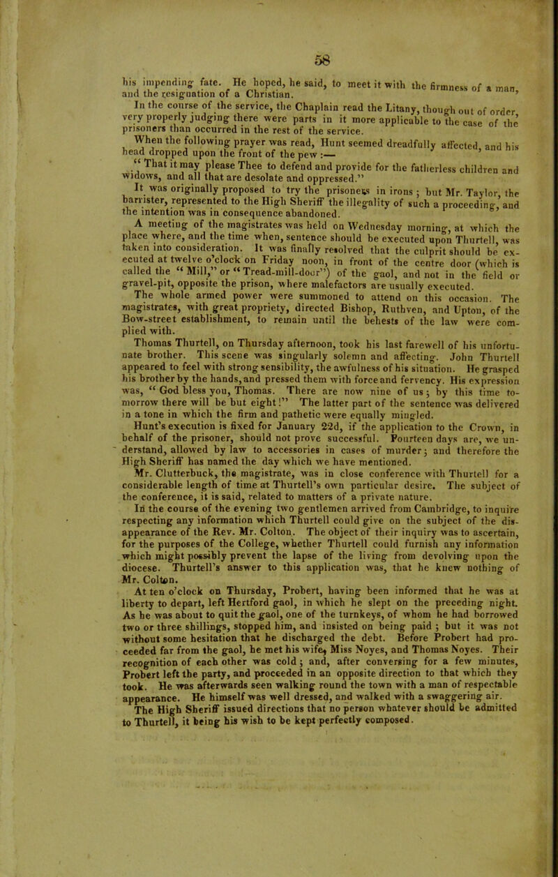 bis impending- fate. He hoped, he said, to meet it with the firmness of a man and the resignation of a Christian. In the course of the service, the Chaplain read the Litany, though out of order very properly judging there were parts in it more applicable to the case of the prisoners than occurred in the rest of the service. When the following prayer was read, Hunt seemed dreadfully affected and his head dropped upon the front of the pew :— “ That it may please Thee to defend and provide for the fatherless children and widows, and all that are desolate and oppressed.’' It was originally proposed to try the prisoners in irons ; hut Mr. Taylor the barrister, represented to the High Sheriff the illegality of such a proceeding, and the intention was in consequence abandoned. A meeting of the magistrates was held on Wednesday morning, at which the place where, and the time when, sentence should be executed upon Thurtell was taken into consideration. It was finally resolved that the culprit should be ex- ecuted at twelve o’clock on Friday noon, in front of the centre door (which is called the Mill, or “ Tread-mill-door”) of the gaol, and not in the field or gravel-pit, opposite the prison, where malefactors are usually executed. The whole armed power were summoned to attend on this occasion. The magistrates, with great propriety, directed Bishop, Ruthven, and Upton, of the Bow-street establishment, to remain until the behests of the law were com- plied with. Thomas Thurtell, on Thursday afternoon, took his last farewell of his unfortu- nate brother. This scene was singularly solemn and affecting. John Thurtell appeared to feel with strong sensibility, the awfulness of his situation. He grasped his brother by the hands, and pressed them with force and fervency. His expression was, “ God bless you, Thomas. There are now nine of us; by this time to- morrow there will be but eight!” The latter part of the sentence was delivered in a tone in which the firm and pathetic were equally mingled. Hunt’s execution is fixed for January 22d, if the application to the Crown, in behalf of the prisoner, should not prove successful. Fourteen days are, we un- ' derstand, allowed bylaw to accessories in cases of murder; and therefore the High Sheriff has named the day which we have mentioned. Mr. Clutterbuck, the magistrate, was in close conference with Thurtell for a considerable length of time at Thurtell’s own particular desire. The subject of the conference, it is said, related to matters of a private nature. Iti the course of the evening two gentlemen arrived from Cambridge, to inquire respecting any information which Thurtell could give on the subject of the dis- appearance of the Rev. Mr. Colton. The object of their inquiry was to ascertain, for the purposes of the College, whether Thurtell could furnish any information which might possibly prevent the lapse of the living from devolving upon the diocese. Thurtell’s answer to this application was, that he knew nothing of Mr. ColUin. At ten o’clock on Thursday, Probert, having been informed that he was at liberty to depart, left Hertford gaol, in which he slept on the preceding night. As he was about to quit the gaol, one of the turnkeys, of whom he had borrowed two or three shillings, stopped him, and insisted on being paid ; but it was not without some hesitation that he discharged the debt. Before Probert had pro- ceeded far from the gaol, he met his wife* Miss Noyes, and Thomas Noyes. Their recognition of each other was cold ; and, after conversing for a few minutes, Probert left the party, and proceeded in an opposite direction to that which they took. He was afterwards seen walking round the town with a man of respectable appearance. He himself was well dressed, and walked with a swaggering air. The High Sheriff issued directions that no person whatever should be admitted to Thurtell, it being his wish to be kept perfectly composed.
