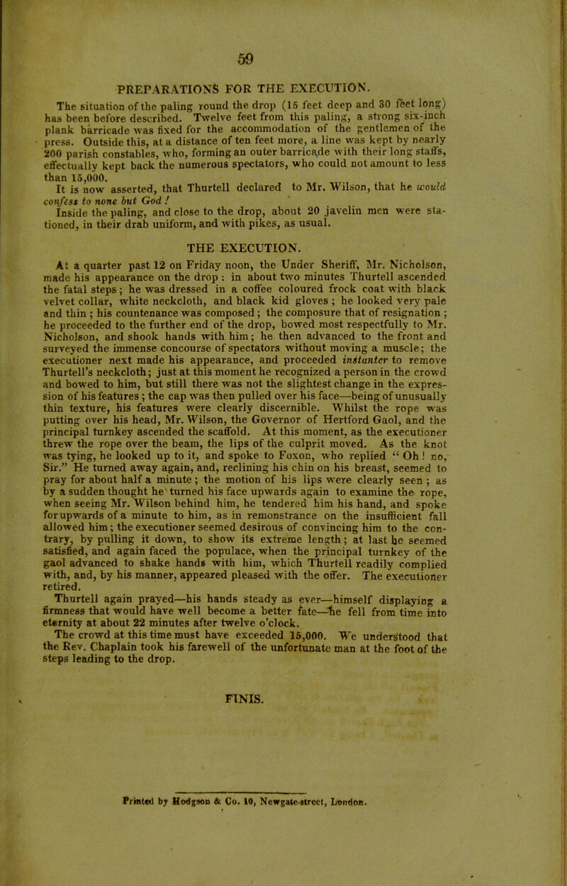 PREPARATIONS FOR THE EXECUTION. The situation of the paling round the drop (15 feet deep and 30 feet long) has been before described. Twelve feet from this paling, a strong six-inch plank barricade was fixed for the accommodation of the gentlemen of the press. Outside this, at a distance of ten feet more, a line was kept by nearly 200 parish constables, who, forming an outer barricade with their long staffs, effectually kept back the numerous spectators, who could not amount to less than 15,000. It is now asserted, that Thurtell declared to Mr. Wilson, that he would confess to none but God ! Inside the paling, and close to the drop, about 20 javelin men were sta- tioned, in their drab uniform, and with pikes, as usual. THE EXECUTION. At a quarter past 12 on Friday noon, the Under Sheriff, Mr. Nicholson, made his appearance on the drop : in about two minutes Thurtell ascended the fatal steps; he was dressed in a coffee coloured frock coat with black velvet collar, white neckcloth, and black kid gloves ; he looked very pale and thin ; his countenance was composed; the composure that of resignation ; he proceeded to the further end of the drop, bowed most respectfully to Mr. Nicholson, and shook hands with him; he then advanced to the front and surveyed the immense concourse of spectators without moving a muscle; the executioner next made his appearance, and proceeded instantcr to remove Thurtell’s neckcloth; just at this moment he recognized a person in the crowd and bowed to him, but still there was not the slightest change in the expres- sion of his features; the cap was then pulled over his face—being of unusually thin texture, his features were clearly discernible. Whilst the rope was putting over his head, Mr. Wilson, the Governor of Hertford Gaol, and the principal turnkey ascended the scaffold. At this moment, as the executioner threw the rope over the beam, the lips of the culprit moved. As the knot was tying, he looked up to it, and spoke to Foxon, who replied “ Oh ! no. Sir.” He turned away again, and, reclining his chin on his breast, seemed to pray for about half a minute ; the motion of his lips wrere clearly seen ; as by a sudden thought he turned his face upwards again to examine the rope, when seeing Mr. Wilson behind him, he tendered him his hand, and spoke forupwards of a minute to him, as in remonstrance on the insufficient fall allowed him; the executioner seemed desirous of convincing him to the con- trary, by pulling it down, to show its extreme length; at last he seemed satisfied, and again faced the populace, when the principal turnkey of the gaol advanced to shake hands with him, which Thurtell readily complied with, and, by his manner, appeared pleased with the offer. The executioner retired. Thurtell again prayed—his hands steady as ever—himself displaying a firmness that would have well become a better fate—lie fell from time into eternity at about 22 minutes after twelve o’clock. The crowd at this time must have exceeded 15,000. We understood that the Rev. Chaplain took his farewell of the unfortunate man at the foot of the steps leading to the drop. FINIS. Printed by Hodgson & Co. 10, Ncwgate-strcct, London.