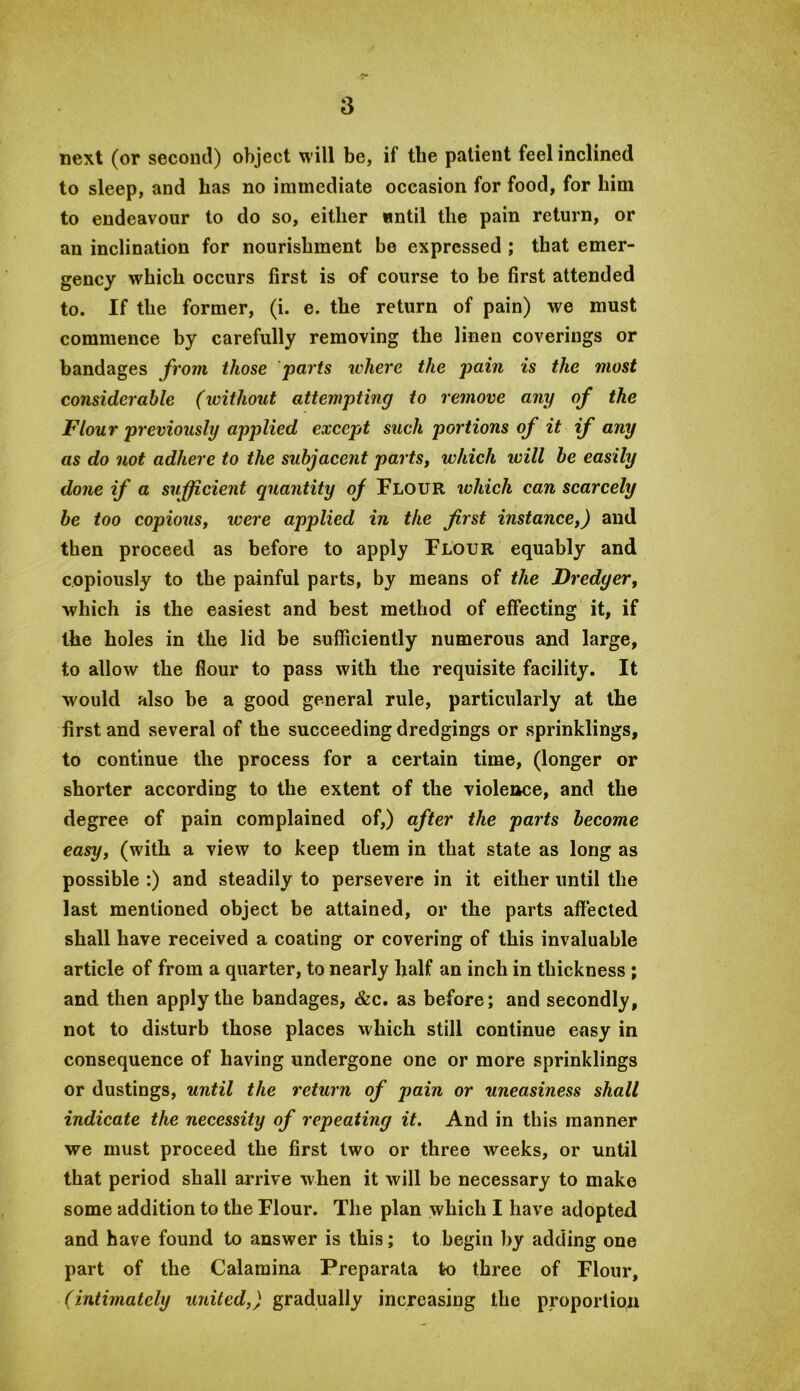 next (or second) object will be, if the patient feel inclined to sleep, and has no immediate occasion for food, for him to endeavour to do so, either until the pain return, or an inclination for nourishment bo expressed ; that emer- gency which occurs first is of course to be first attended to. If the former, (i. e. the return of pain) we must commence by carefully removing the linen coverings or bandages from those parts ichere the pain is the most considerable (without attempting to remove any of the Flour previously applied except such portions of it if any as do not adhere to the subjacent parts, which will be easily done if a sufficient quantity of Flour which can scarcely be too copious, were applied in the first instance,) and then proceed as before to apply Flour equably and copiously to the painful parts, by means of the Dredger, which is the easiest and best method of effecting it, if the holes in the lid be sufficiently numerous and large, to allow the flour to pass with the requisite facility. It would also be a good general rule, particularly at the first and several of the succeeding dredgings or sprinklings, to continue the process for a certain time, (longer or shorter according to the extent of the violence, and the degree of pain complained of,) after the parts become easy, (with a view to keep them in that state as long as possible :) and steadily to persevere in it either until the last mentioned object be attained, or the parts aftected shall have received a coating or covering of this invaluable article of from a quarter, to nearly half an inch in thickness ; and then apply the bandages, &c. as before; and secondly, not to disturb those places which still continue easy in consequence of having undergone one or more sprinklings or dustings, until the return of pain or uneasiness shall indicate the necessity of repeating it. And in this manner we must proceed the first two or three weeks, or until that period shall arrive when it will be necessary to make some addition to the Flour. The plan which I have adopted and have found to answer is this; to begin by adding one part of the Calaraina Preparata to three of Flour, (intimately united,) gradually increasing the proportion