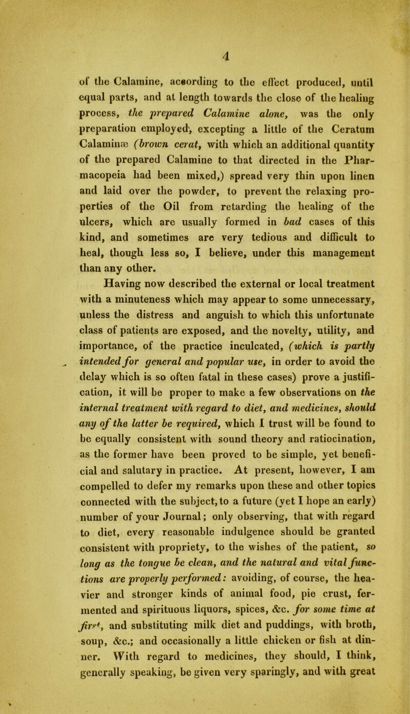 of the Calamine, ac«ording to the effect produced, until equal parts, and at length towards the close of the healing process, the prepared Calamine alone, was the only preparation employed', excepting a little of the Ceratum Calaminae (brown cerat, with which an additional quantity of the prepared Calamine to that directed in the Phar- macopeia had been mixed,) spread very thin upon linen and laid over the powder, to prevent the relaxing pro- perties of the Oil from retarding the healing of the ulcers, which are usually formed in bad cases of this kind, and sometimes are very tedious and difficult to heal, though less so, I believe, under this management than any other. Having now described the external or local treatment with a minuteness which may appear to some unnecessary, unless the distress and anguish to which this unfortunate class of patients are exposed, and the novelty, utility, and importance, of the practice inculcated, (whieh is partly intended for general and popular use, in order to avoid the delay which is so often fatal in these cases) prove a justifi- cation, it will be proper to make a few observations on the internal treatment with regard to diet, and medicines, should any of the latter be required, which 1 trust will be found to be equally consistent with sound theory and ratiocination, as the former have been proved to be simple, yet benefi- cial and salutary in practice. At present, however, I am compelled to defer my remarks upon these and other topics connected wdth the subject, to a future (yet I hope an early) number of your Journal; only observing, that with regard to diet, every reasonable indulgence should be granted consistent with propriety, to the wishes of the patient, so long as the tongue be clean, and the natural and vital func^ tions are properly performed: avoiding, of course, the hea- vier and stronger kinds of animal food, pie crust, fer- mented and spirituous liquors, spices, &c. for some time at jirf^*, and substituting milk diet and puddings, with broth, soup, <fec.; and occasionally a little chicken or fish at din- ner. With regard to medicines, they should, I think, generally speaking, be given very sparingly, and with great