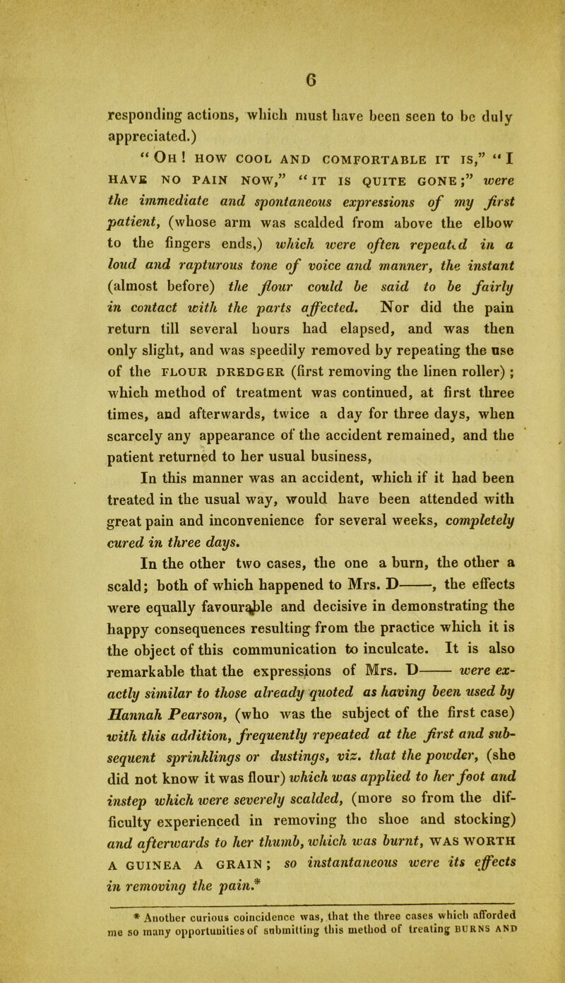 responding actions, which must have been seen to be duly appreciated.) Oh ! HOW COOL and comfortable it is,” I HAVE NO PAIN NOW,” “ IT IS QUITE GONE;” were the immediate and spontaneous expressions of my first patienty (whose arm was scalded from above the elbow to the lingers ends,) which were often repeated in a loud and rapturous tone of voice and mannery the instant (almost before) the flour could he said to he fairly in contact with the parts affected. Nor did the pain return till several hours had elapsed, and was then only slight, and was speedily removed by repeating the use of the FLOUR DREDGER (first removing the linen roller) ; which method of treatment was continued, at first three times, and afterwards, twice a day for three days, when scarcely any appearance of the accident remained, and the patient returned to her usual business. In this manner was an accident, which if it had been treated in the usual way, would have been attended with great pain and inconvenience for several weeks, completely cured in three days. In the other two cases, the one a burn, the other a scald; both of which happened to Mrs. D , the effects w^ere equally favour^le and decisive in demonstrating the happy consequences resulting from the practice which it is the object of this communication to inculcate. It is also remarkable that the expressions of Mrs. D were ex- actly similar to those already quoted as having been used hy Hannah Pearsony (who was the subject of the first case) with this additiony frequently repeated at the first and sub- sequent sprinklings or dustings, viz. that the powder, (she did not know it was flour) which was applied to her foot and instep which were severely scalded, (more so from the dif- ficulty experienced in removing the shoe and stocking) and afterwards to her thumb, which was burnt, WAS worth A GUINEA A GRAIN; SO instantaneous were its effects in removing the pain.* * Another curious coincidence was, that the three cases which afforded me so many opportunities of submitting this method of treating burns and