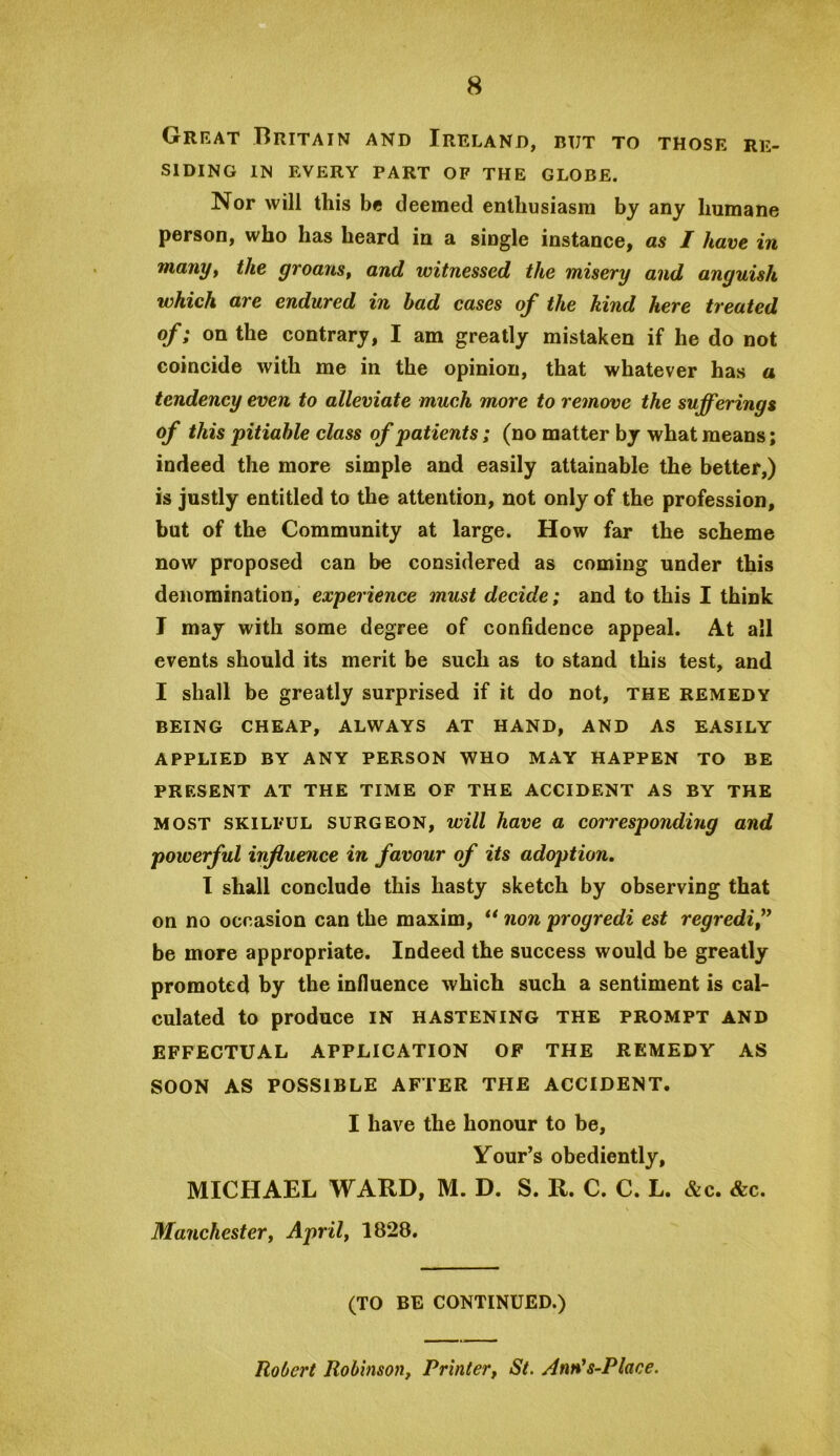 Great Britain and Ireland, but to those re- siding IN every part of the globe. Nor will this be deemed enthusiasm by any humane person, who has heard in a single instance^ as I have in fnany^ the groanSf and witnessed the misery and anguish which are endured in had cases of the hind here treated of; on the contrary, I am greatly mistaken if he do not coincide with me in the opinion, that whatever has a tendency even to alleviate much more to remove the sufferings of this pitiable class of patients; (no matter by what means; indeed the more simple and easily attainable the better,) is justly entitled to the attention, not only of the profession, but of the Community at large. How far the scheme now proposed can be considered as coming under this denomination, experience must decide; and to this I think I may with some degree of confidence appeal. At all events should its merit be such as to stand this test, and I shall be greatly surprised if it do not, the remedy BEING cheap, always AT HAND, AND AS EASILY APPLIED BY ANY PERSON WHO MAY HAPPEN TO BE PRESENT AT THE TIME OF THE ACCIDENT AS BY THE MOST SKILFUL SURGEON, will have a corresponding and powerful influence in favour of its adoption, 1 shall conclude this hasty sketch by observing that on no occasion can the maxim, ** non progredi est regredi” be more appropriate. Indeed the success would be greatly promoted by the influence which such a sentiment is cal- culated to produce IN hastening the prompt and EFFECTUAL APPLICATION OF THE REMEDY AS SOON AS POSSIBLE AFTER THE ACCIDENT. I have the honour to be, Your’s obediently, MICHAEL WARD, M. D. S. R. C. C. L. &c. &c. Manchestery Aprily 1828. (TO BE CONTINUED.) Robert Robinson, Printer, St. Ann^s-Place.