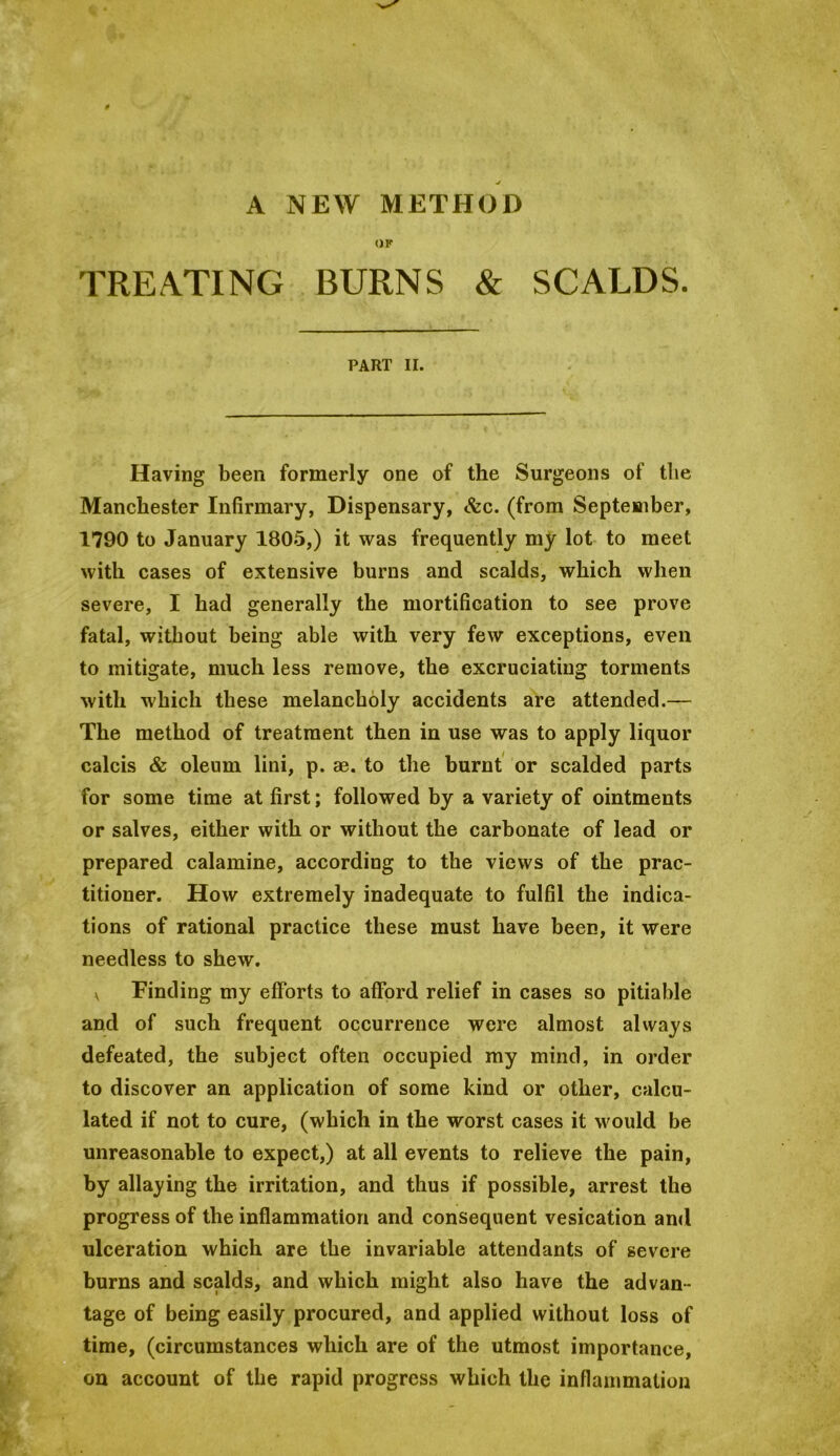 A NEW METHOD OF TREA.TING BURNS & SCALDS. PART II. Having been formerly one of the Surgeons of the Manchester Infirmary, Dispensary, &c. (from September, 1790 to January 1805,) it was frequently my lot to meet with cases of extensive burns and scalds, which when severe, I had generally the mortification to see prove fatal, without being able with very few exceptions, even to mitigate, much less remove, the excruciating torments with which these melancholy accidents are attended.— The method of treatment then in use was to apply liquor calcis & oleum lini, p. ae. to the burnt' or scalded parts for some time at first; followed by a variety of ointments or salves, either with or without the carbonate of lead or prepared calamine, according to the views of the prac- titioner. How extremely inadequate to fulfil the indica- tions of rational practice these must have been, it were needless to shew. \ Finding my efforts to afford relief in cases so pitiable and of such frequent occurrence were almost always defeated, the subject often occupied my mind, in order to discover an application of some kind or other, calcu- lated if not to cure, (which in the worst cases it would be unreasonable to expect,) at all events to relieve the pain, by allaying the irritation, and thus if possible, arrest the progress of the inflammation and consequent vesication and ulceration which are the invariable attendants of severe burns and scalds, and which might also have the advan- tage of being easily procured, and applied without loss of time, (circumstances which are of the utmost importance, on account of the rapid progress which the inflammation