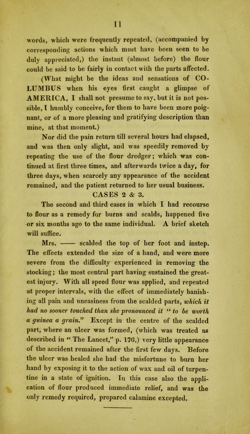 words, which were frequently repeated, (accompanied by corresponding actions which must have been seen to be duly appreciated,) the instant (almost before) the flour could be said to be fairly in contact with the parts affected. (What might be the ideas and sensations of CO- LUMBUS when his eyes first caught a glimpse of AMERICA, I shall not presume to say, but it is not pos- sible, T humbly conceive, for them to have been more poig- nant, or of a more pleasing and gratifying description than mine, at that moment.) Nor did the pain return till several hours had elapsed, and was then only slight, and was speedily removed by repeating the use of the flour dredger; which was con- tinued at first three times, and afterwards twice a day, for three days, when scarcely any appearance of the accident remained, and the patient returned to her usual business. CASES 2 & 3. The second and third cases in which I had recourse to flour as a remedy for burns and scalds, happened five or six months ago to the same individual. A brief sketch will suffice. Mrs. scalded the top of her foot and instep. The effects extended the size of a hand, and were more severe from the difficulty experienced in removing the stocking; the most central part having sustained the great- est injury. With all speed flour was applied, and repeated at proper intervals, with the effect of immediately banish- ing all pain and uneasiness from the scalded parts, which it had no sooner touched than she pronounced it ** to be worth a guinea a grain” Except in the centre of the scalded part, where an ulcer was formed, (which was treated as described in “ The Lancet,” p. 176,) very little appearance of the accident remained after the first few days. Before the ulcer was healed she had the misfortune to burn her hand by exposing it to the action of wax and oil of turpen- tine in a state of ignition. In this case also the appli- cation of flour produced immediate relief, and was the only remedy required, prepared calamine excepted.