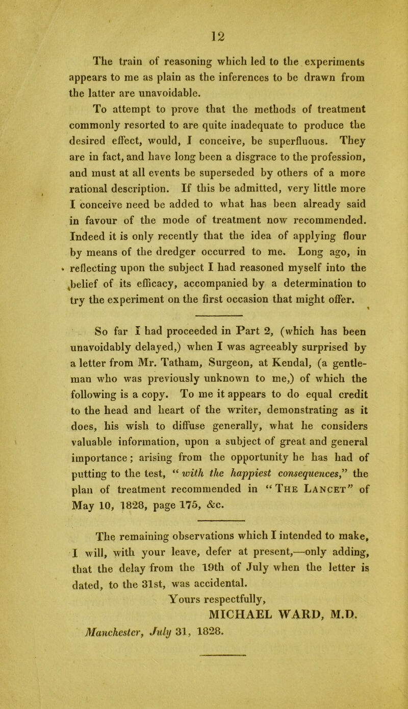 The train of reasoning which led to the experiments appears to me as plain as the inferences to be drawn from the latter are unavoidable. To attempt to prove that the methods of treatment commonly resorted to are quite inadequate to produce the desired effect, would, I conceive, be superfluous. They are in fact, and have long been a disgrace to the profession, and must at all events be superseded by others of a more rational description. If this be admitted, very little more I conceive need be added to what has been already said in favour of the mode of treatment now recommended. Indeed it is only recently that the idea of applying flour by means of the dredger occurred to me. Long ago, in • reflecting upon the subject I had reasoned myself into the ^belief of its eflBcacy, accompanied by a determination to try the experiment on the first occasion that might offer. % So far I had proceeded in Part 2, (which has been unavoidably delayed,) when I was agreeably surprised by a letter from Mr. Tatham, Surgeon, at Kendal, (a gentle- man who was previously unknown to me,) of which the following is a copy. To me it appears to do equal credit to the head and heart of the writer, demonstrating as it does, his wish to diffuse generally, what he considers valuable information, upon a subject of great and general importance; arising from the opportunity he has had of putting to the test, “ with the happiest consequences,’^ the plan of treatment recommended in “The Lancet” of May 10, 1828, page 175, &c. The remaining observations which I intended to make, I will, with your leave, defer at present,—only adding, that the delay from the 19th of July when the letter is dated, to the 31st, was accidental. Yours respectfully, MICHAEL WARD, M.D. Manchester, July 31, 1828.