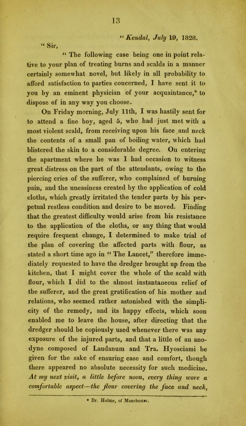 Kendalj July 19, 1828. “ Sir, “ The following case being one in point rela- tive to your plan of treating burns and scalds in a manner certainly somewhat novel, but likely in all probability to afford satisfaction to parties concerned, I have sent it to you by an eminent physician of your acquaintance,* to dispose of in any way you choose. On Friday morning, July 11th, I was hastily sent for to attend a fine boy, aged 5, who had just met with a most violent scald, from receiving upon his face and neck the contents of a small pan of boiling water, which had blistered the skin to a considerable degree. On entering the apartment where he was I had occasion to witness great distress on the part of the attendants, owing to the piercing cries of the sufferer, who complained of burning pain, and the uneasiness created by the application of cold cloths, which greatly irritated the tender parts by his per- petual restless condition and desire to be moved. Finding that the greatest difficulty would arise from his resistance to the application of the cloths, or any thing that would require frequent change, I determined to make trial of the plan of covering the affected parts with flour, as stated a short time ago in ‘‘ The Lancet,” therefore imme- diately requested to have the dredger brought up from the kitchen, that I might cover the whole of the scald with flour, which I did to the almost instantaneous relief of the sufferer, and the great gratification of his mother and relations, who seemed rather astonished with the simpli- city of the remedy, and its happy effects, which soon enabled me to leave the house, after directing that the dredger should be copiously used whenever there was any exposure of the injured parts, and that a little of an ano- dyne composed of Laudanum and Tra. Hyosciami be given for the sake of ensuring ease and comfort, though there appeared no absolute necessity for such medicine. At my next visit, a little before noon, every thing wore a comfortable aspect—the flour covering the face and neck. * Dr. Holme, of Manchester.