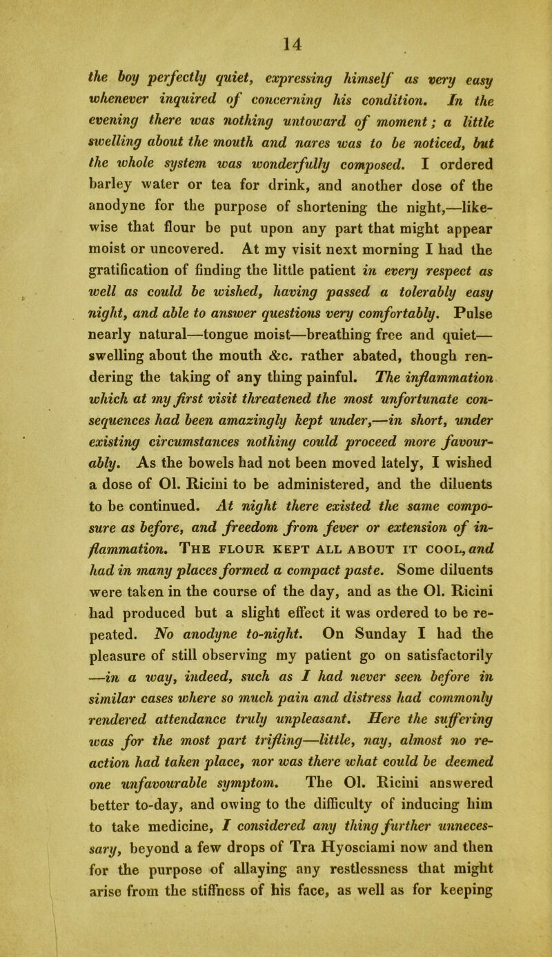 the boy perfectly quiety expresdng himself as very easy whenever inquired of concerning his condition. In the evening there was nothing untoward of moment; a little swelling about the mouth and nares was to be noticedy but the whole system was wonderfully composed. I ordered barley water or tea for drink, and another dose of the anodyne for the purpose of shortening the night,—like- wise that flour be put upon any part that might appear moist or uncovered. At my visit next morning I had the gratification of finding the little patient in every respect as well as could be wished, having passed a tolerably easy nighty and able to answer questions very comfortably. Pulse nearly natural—tongue moist—breathing free and quiet— swelling about the mouth &c. rather abated, though ren- dering the taking of any thing painful. The inflammation which at my first visit threatened the most unfortunate con- sequences had been amazingly kept under,—in short, under existing circumstances nothing could proceed more favour- ably, As the bowels had not been moved lately, I wished a dose of Ol. Riciui to be administered, and the diluents to be continued. At night there existed the same compo- sure as before, and freedom from fever or extension of in- flammation, The flour kept all about it cooL,and had in many places formed a compact paste. Some diluents were taken in the course of the day, and as the Ol. Ricini had produced but a slight effect it was ordered to be re- peated. No anodyne to-night. On Sunday I had the pleasure of still observing my patient go on satisfactorily —in a %vay, indeed, such as I had never seen before in similar cases where so much pain and distress had commonly rendered attendance truly unpleasant. Here the suffering was for the most part trifling—little, nay, almost no re- action had taken place, nor was there what could be deemed one unfavourable symptom. The Ol. Ricini answered better to-day, and owing to the difficulty of inducing him to take medicine, I considered any thing further unneces- sary, beyond a few drops of Tra Hyosciami now and then for the purpose of allaying any restlessness that might arise from the stiffness of his face, as well as for keeping