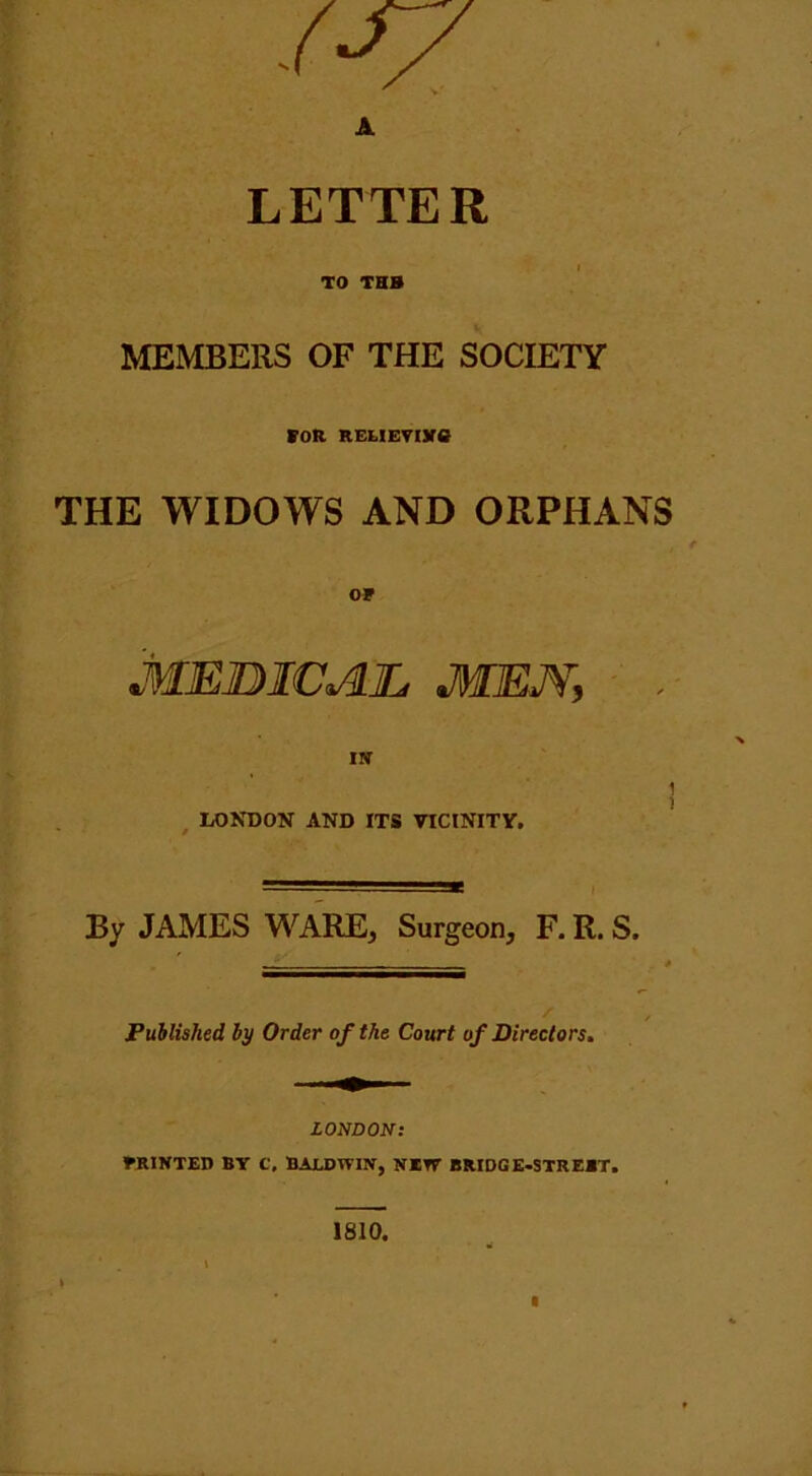 .(■T7 A LETTER TO THB MEMBERS OF THE SOCIETY for RELiEvore THE WIDOWS AND ORPHANS OF Medical, mem, . IS 1 ! LONDON AND ITS VICINITY. By JAMES WARE, Surgeon, F. R. S. Published by Order of the Court of Directors. LONDON: FRINTEB BY C. BALDWIN, NETT BRIDGE-STREET. 1810.