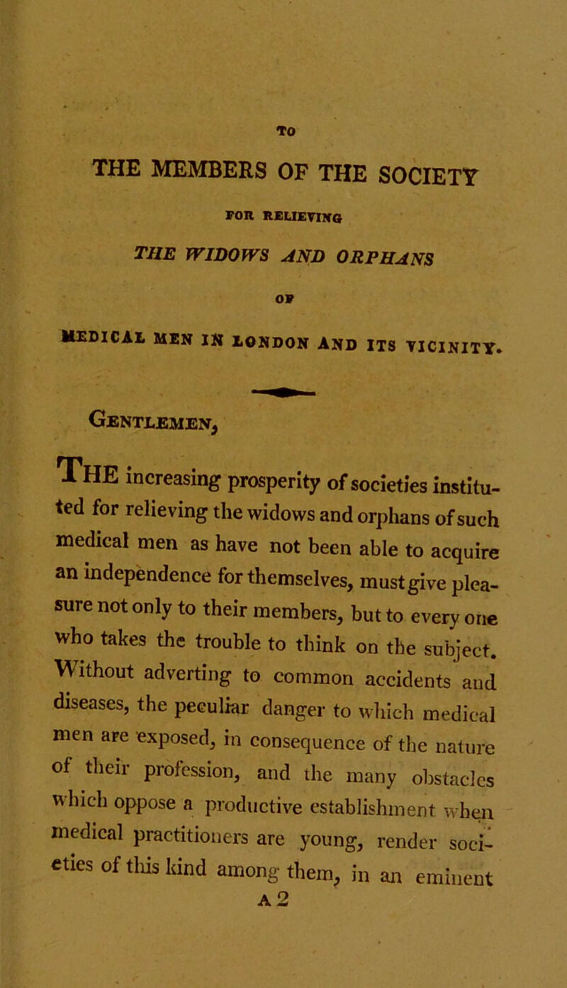 TO THE MEMBERS OF THE SOCIETY FOR RELIEVING THE WIDOWS AND ORPHANS OF MEDICAL MEN IN LONDON AND ITS VICINITY. Gentlemen, THE increasing prosperity of societies institu- ted for relieving the widows and orphans of such medical men as have not been able to acquire an independence for themselves, must give plea- sure not only to their members, but to every one who takes the trouble to think on the subject. Without adverting to common accidents and diseases, the peculiar danger to which medical men are exposed, in consequence of the nature of their profession, and the many obstacles which oppose a productive establishment when medical practitioners are young, render soci- eties of this land among them, in an eminent