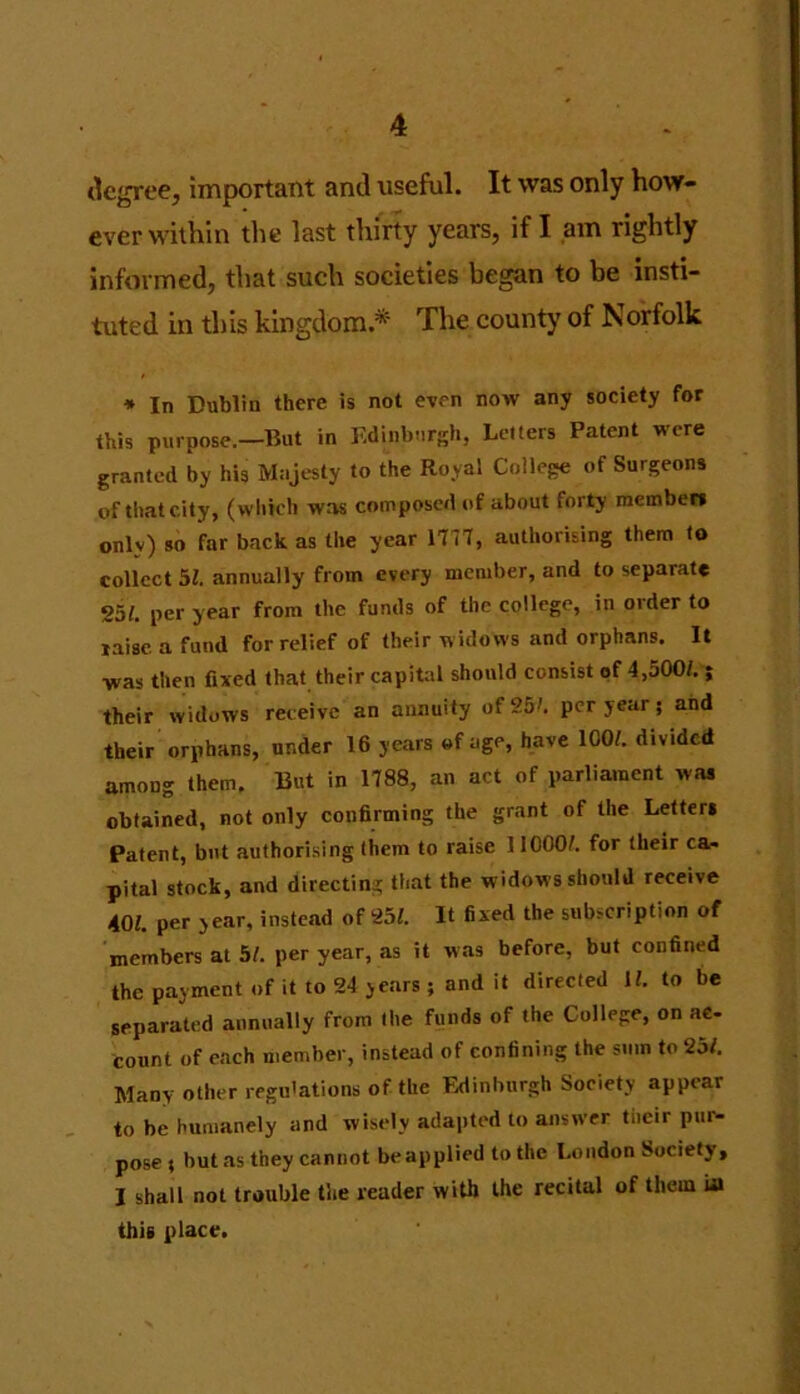 degree, important and useful. It was only how- ever within the last thirty years, if I am rightly informed, that such societies began to be insti- tuted in this kingdom.*' The county of Norfolk * In Dublin there is not even now any society for this purpose.—But in Edinburgh, Letters Patent were granted by his Majesty to the Royal College of Surgeons of that city, (which was composed of about forty members onlv) so far back as the year 1777, authorising them to collect 5/. annually from every member, and to separate g5/. per year from the funds of the college, in older to raise a fund for relief of their widows and orphans. It was then fixed that their capital should consist of 4,500/.; their widows receive an annuity of 25'. per year; and their orphans, under 16 years of age, have ICO/, divided among them. But in 1788, an act of parliament was obtained, not only confirming the grant of the Letters Patent, but authorising them to raise 11000/. for their ca- pital stock, and directing that the widows should receive 40/. per year, instead of 25/. It fixed the subscription of members at 5/. per year, as it was before, but confined the payment of it to 24 years ; and it directed 1/. to be separated annually from the funds of the College, on ac- count of each member, instead of confining the sum to 25/. Many other regulations of the Edinburgh Society appear to be humanely and wisely adapted to answer tiieir pur- pose ; butas they cannot beapplied to the London Society, I shall not trouble the reader with the recital of them La this place.