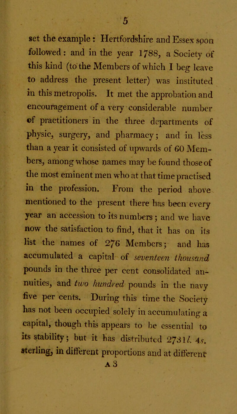 set the example: Hertfordshire and Essex soon followed: and in the year 1788, a Society of this kind (to the Members of which I beg leave to address the present letter) was instituted in this metropolis. It met the approbation and encouragement of a very considerable number ©f practitioners in the three departments of physic, surgery, and pharmacy; and in less than a year it consisted of upwards of 60 Mem- bers, among whose names may lie found those of the most eminent men who at that time practised in the profession. From the period above mentioned to the present there has been every year an accession to its numbers ; and we have now the satisfaction to find, that it has on its list the names of 276 Members; and has accumulated a capital of seventeen thousand pounds in the three per cent consolidated an- nuities, and two hundred pounds in the navy five per cents. During this time the Society has not been occupied solely in accumulating a capital, though this appears to he essential to its stability; but it has distributed 2731/. 4s. sterling, in different proportions and at different