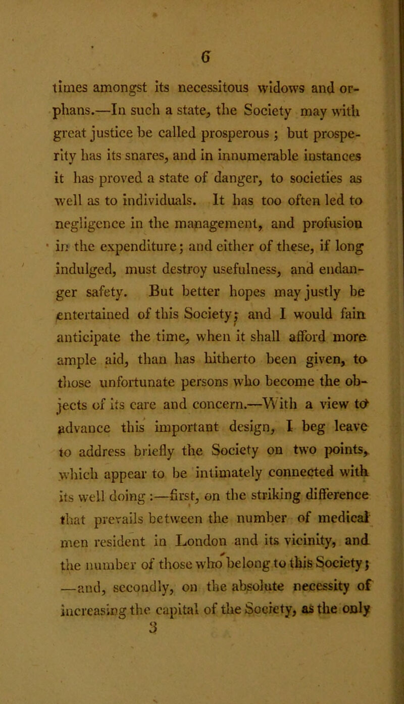 times amongst its necessitous widows and or- phans.—In such a state, the Society may with great justice be called prosperous ; but prospe- rity has its snares, and in innumerable instances it has proved a state of danger, to societies as well as to individuals. It has too often led to negligence in the management, and profusion • in the expenditure; and either of these, if long indulged, must destroy usefulness, and endan- ger safety. But better hopes may justly be entertained of this Society; and I would fain anticipate the time, when it shall afford more ample aid, than has hitherto been given, to those unfortunate persons who become the ob- jects of its care and concern.—With a view t<* advance this important design, I beg leave to address briefly the Society on two points* which appear to be intimately connected with its well doing first, on the striking difference that prevails between the number of medical men resident in London and its vicinity, and the number of those who belong to this Society j —and, secondly, on the absolute necessity of increasing the capital of the Society, as the only