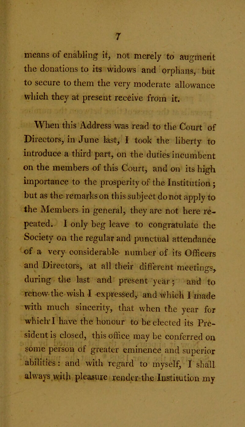 means of enabling it, not merely to augment the donations to its widows and orphans, but to secure to them the very moderate allowance which they at present receive from it. When this Address was read to the Court of Directors, in June last, I took the liberty to introduce a third part, on the duties incumbent on the members of this Court, and on its high importance to the prosperity of the Institution; but as the remarks on this subject do not apply to the Members in general, they are not here re- peated. I only beg leave to congratulate the Society on the regular and punctual attendance of a very considerable number of its Officers and Directors, at all their different meetings, during the last and present year; and to renew-the wish -I -expressed, and which I made with much sincerity, that when the year for which I have the honour to be elected its Pre- sident is closed, this office may be conferred on some person of greater eminence and superior abilities: and with regard to myself, I shall always with pleasure render the Institution my