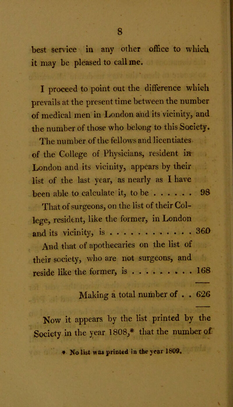 best service in any other office to which it may be pleased to call me. I proceed to point out the difference which prevails at the present time between the number of medical men in London and its vicinity, and the number of those who belong to this Society. The number of the fellows and licentiates of the College of Physicians, resident in London and its vicinity, appears by their list of the last year, as nearly as I have been able to calculate it, to be 98 That of surgeons, on the list of their Col- lege, resident, like the former, in London and its vicinity, is 360 And that of apothecaries on the list of their society, who are not surgeons, and reside like the former, is 168 Making a total number of . . 626 Now it appears by the list printed by the Society in the year 1808,* that the number of * No list was printed in the year 1809.