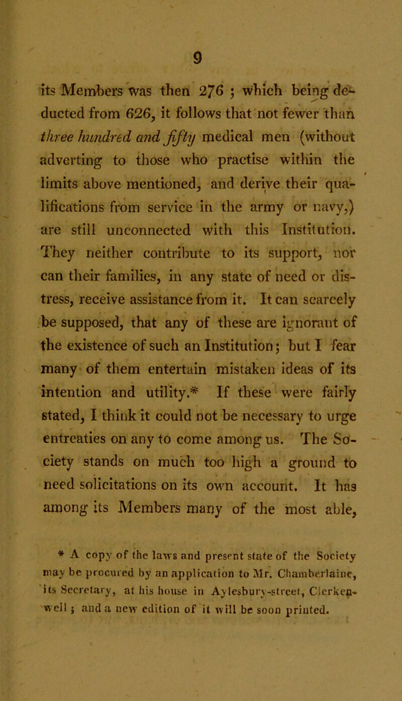 its Members Was then 276 ; which being de- ducted from 626, it follows that not fewer than three hundred and flfty medical men (without adverting to those who practise within the t limits above mentioned, and derive their qua- lifications from service in the army or navy,) are still unconnected with this Institution. They neither contribute to its support, nor can their families, in any state of need or dis- tress, receive assistance from it. It can scarcely be supposed, that any of these are ignorant of the existence of such an Institution; but I fear many of them entertain mistaken ideas of its intention and utility.* If these were fairly stated, I think it could not be necessary to urge entreaties on any to come among us. The So- ciety stands on much too high a ground to need solicitations on its own account. It has among its Members many of the most able, * A copy of (he laws and present state of the Society may be procured by an application to Mr. Chamberlaine, its Secretary, at his house in Aylesbury-street, Clerkep- well; and a new edition of it will be soon printed.