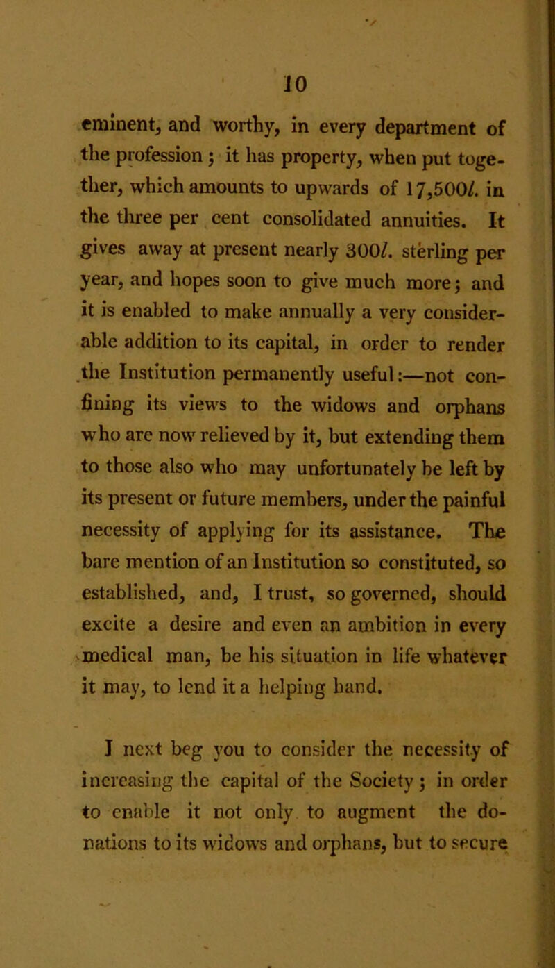 JO eminent, and worthy, in every department of the profession ; it has property, when put toge- ther, which amounts to upwards of 17,500/. in the three per cent consolidated annuities. It gives away at present nearly 300/. sterling per year, and hopes soon to give much more; and it is enabled to make annually a very consider- able addition to its capital, in order to render the Institution permanently useful:—not con- fining its views to the widows and orphans who are now relieved by it, but extending them to those also who may unfortunately be left by its present or future members, under the painful necessity of applying for its assistance. The bare mention of an Institution so constituted, so established, and, I trust, so governed, should excite a desire and even an ambition in every medical man, be his situation in life whatever it may, to lend it a helping hand. J next beg you to consider the necessity of increasing the capital of the Society; in order to enable it not only to augment the do- nations to its widows and orphans, but to secure