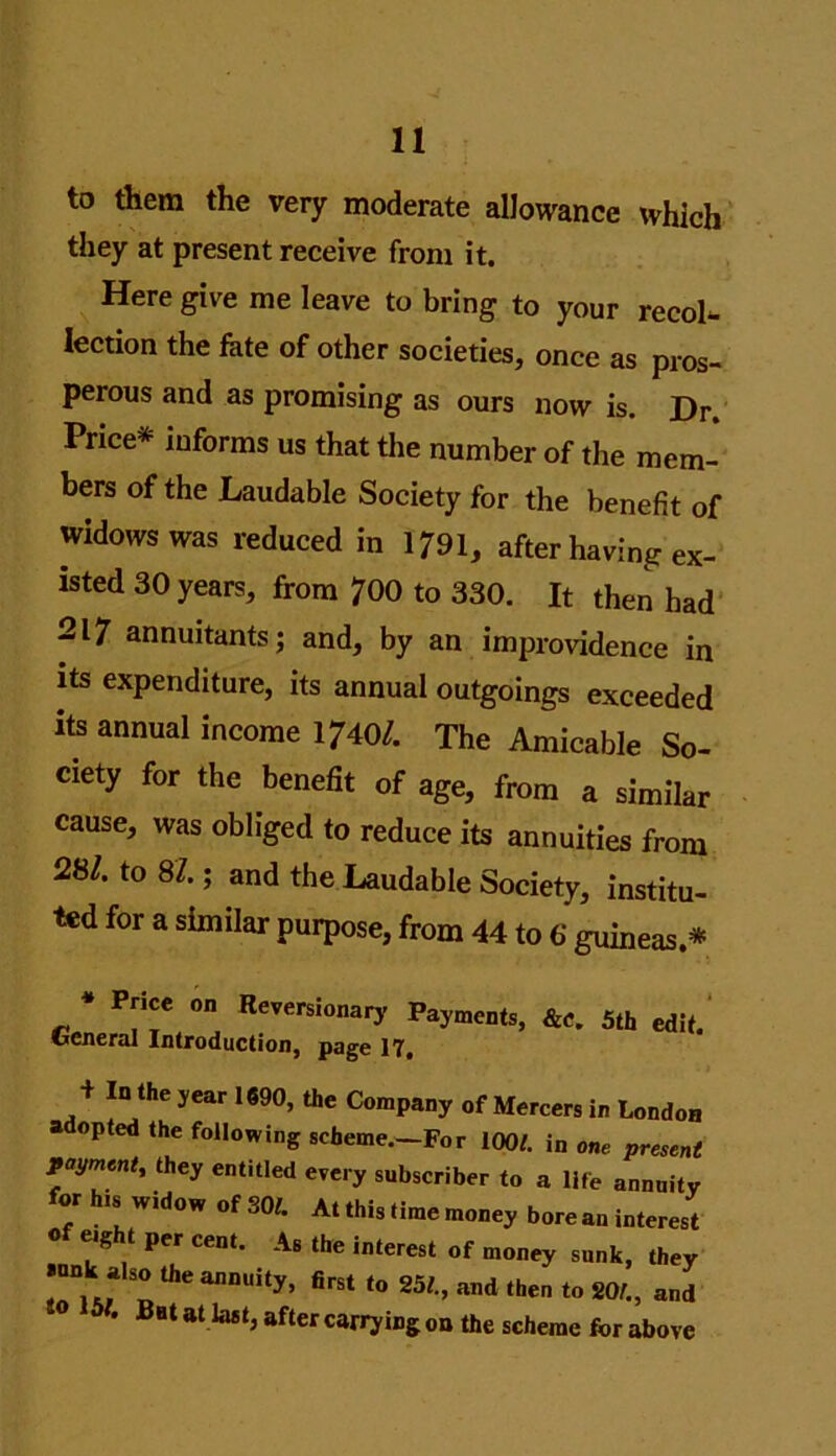 to them the very moderate allowance which they at present receive from it. Here give me leave to bring to your recol- lection the fate of other societies, once as pros- perous and as promising as ours now is. Dr. Price* informs us that the number of the mem- bers of the Laudable Society for the benefit of widows was reduced in 1791, after having ex- isted 30 years, from 700 to 330. It then had 217 annuitants; and, by an improvidence in its expenditure, its annual outgoings exceeded its annual income 1740/. The Amicable So- ciety for the benefit of age, from a similar cause, was obliged to reduce its annuities from 28/. to 87.; and the Laudable Society, institu- ted for a similar purpose, from 44 to 6 guineas.* * P?'e °n Reversi0«ary Aments, &c. 5th edit. General Introduction, page 17. + In the year 1690, the Company of Mercers in London a opted the following scheme.—For 100/. in one present payment, they entitled every subscriber to a life annuity for his widow of 30/. At this time money bore an interest of eight per cent. As the interest of money sunk, they .nnk a!so the annuity, first to 25/., and then to 20/., and • Bat at last, after carrying on the scheme for above