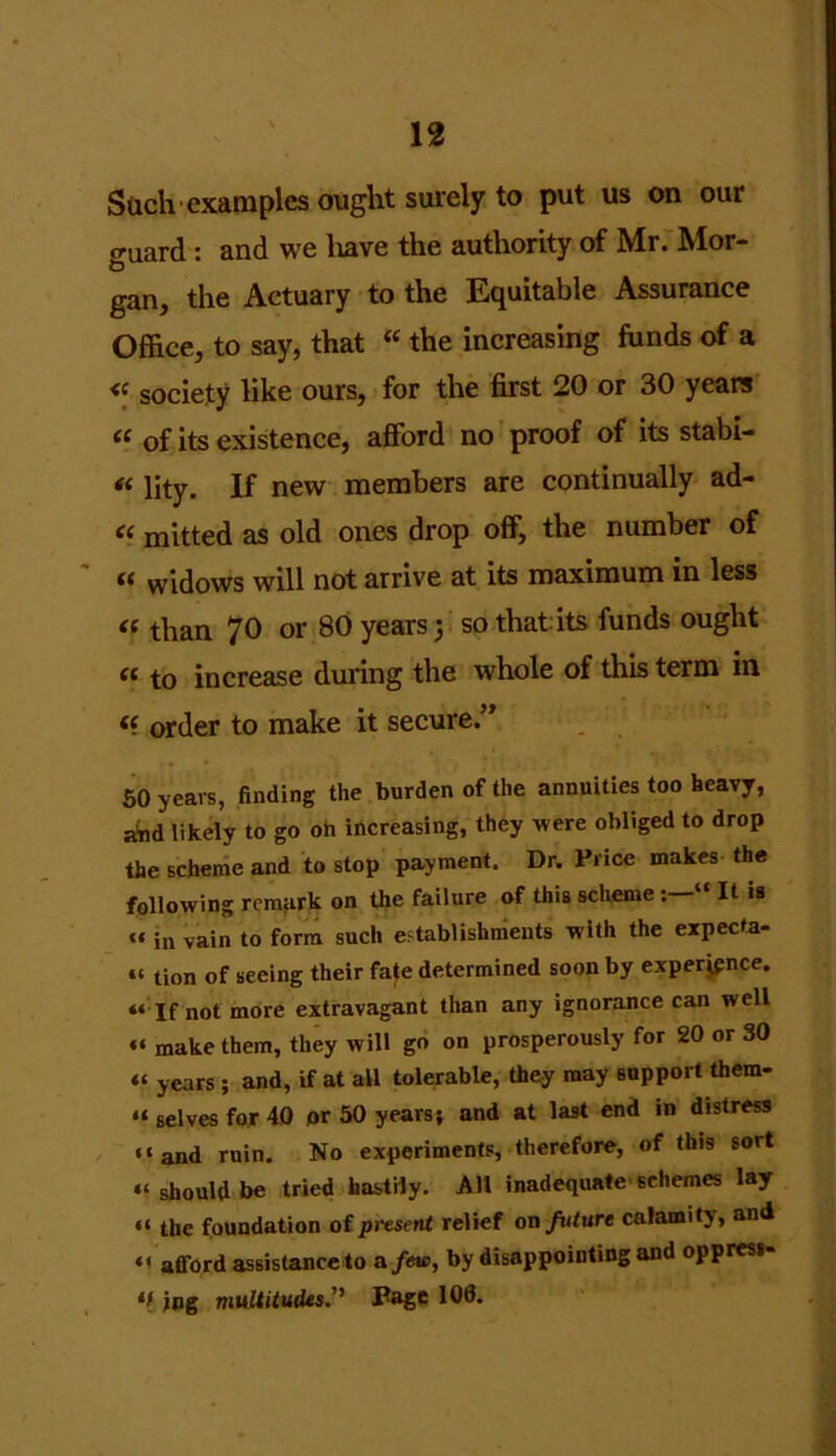 Such examples ought surely to put us on our guard : and we liave the authority of Mr. Mor- gan, the Actuary to the Equitable Assurance Office, to say, that “ the increasing funds of a « society like ours, for the first 20 or 30 years ie of its existence, afford no proof of its stabi- « lity. If new members are continually ad- “ mitted as old ones drop off, the number of « widows will not arrive at its maximum in less « than 70 or 80 years; so that its funds ought « to increase during the whole of this term in « order to make it secure.” 50 years, finding the burden of the annuities too heavy, aind likely to go on increasing, they were obliged to drop the scheme and to stop payment. Dr. Price makes the following remark on the failure of this schemeIt is “ in vain to form such establishments with the expecta- u tion of seeing their fafe determined soon by experience. “ If not more extravagant than any ignorance can well “ make them, they will go on prosperously for 20 or 30 “ years ; and, if at all tolerable, they may support them- u gelves for 40 or 50 years; and at last end in distress “and ruin. No experiments, therefore, of this so<t “ should be tried hastily. A11 inadequate schemes lay “ the foundation of present relief on future calamity, and “ afford assistance to a few, by disappointing and oppress- *> jog multitudes.'' Page 100.