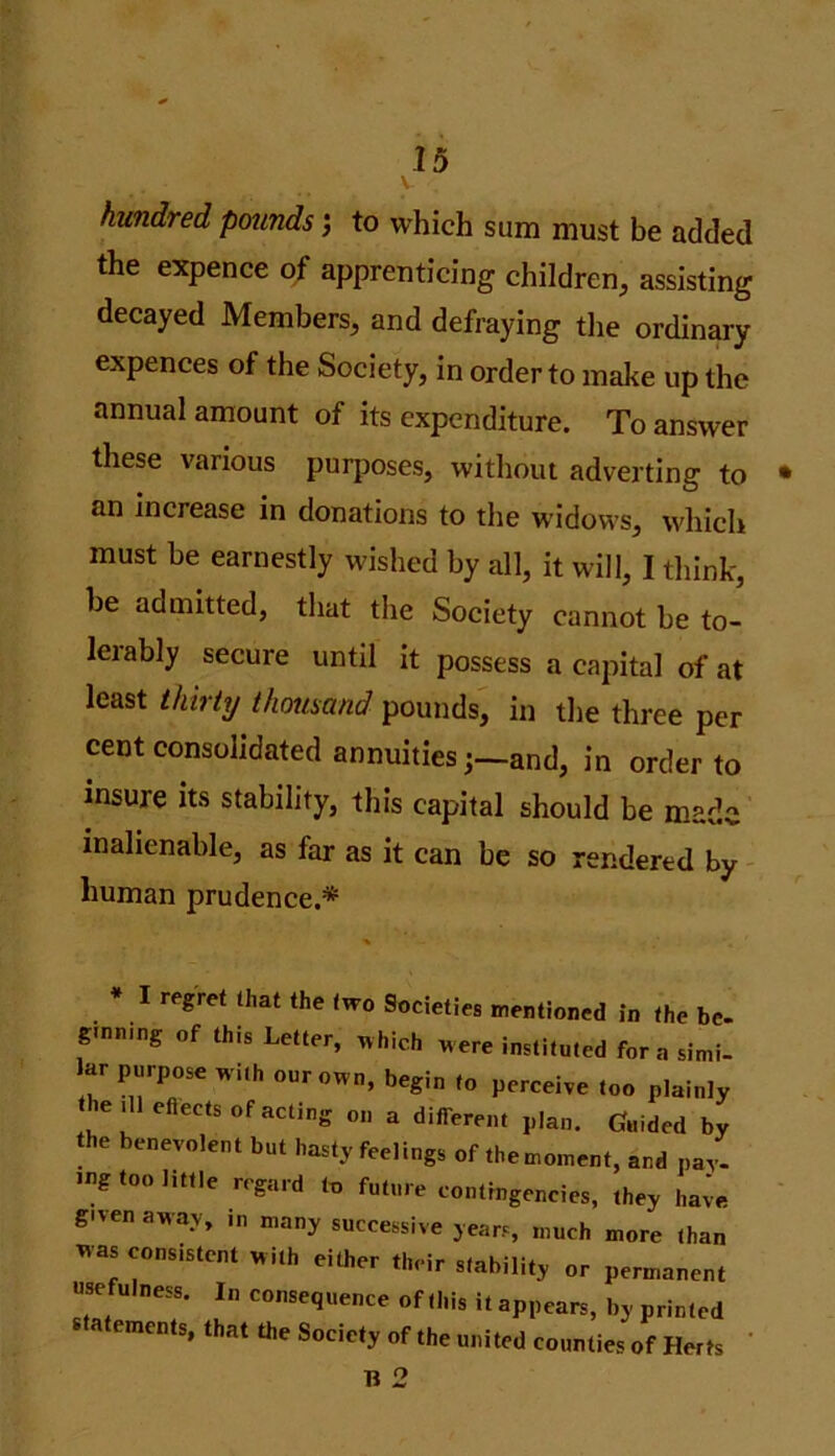 V hundred pounds 5 to which sum must be added the expence of apprenticing children, assisting decayed Members, and defraying the ordinary expences of the Society, in order to make up the annual amount of its expenditure. To answer these various purposes, without adverting to • an increase in donations to the widows, which must be earnestly wished by all, it will, I think, be admitted, that the Society cannot be to- leiably secure until it possess a capital of at least thirty thousand pounds, in the three per cent consolidated annuities ;_and, in order to insure its stability, this capital should be made inalienable, as far as it can be so rendered by human prudence.* I regret that the two Societies mentioned in the be. ginning „f this Letter, which were instituted fora simi- ar purpose wuh our own, begin to perceive too plainly he ,11 efiects of acting on a different plan. Guided by the benevolent but hasty feelings of themoment, and pay. Jng too little regard to future contingencies, they have gi'en away, .n many successive years, much more than 'as consistent with either their stability or permanent usefulness. In consequence of this it appears, by printed a ements, that the Society of the united counties of Herts