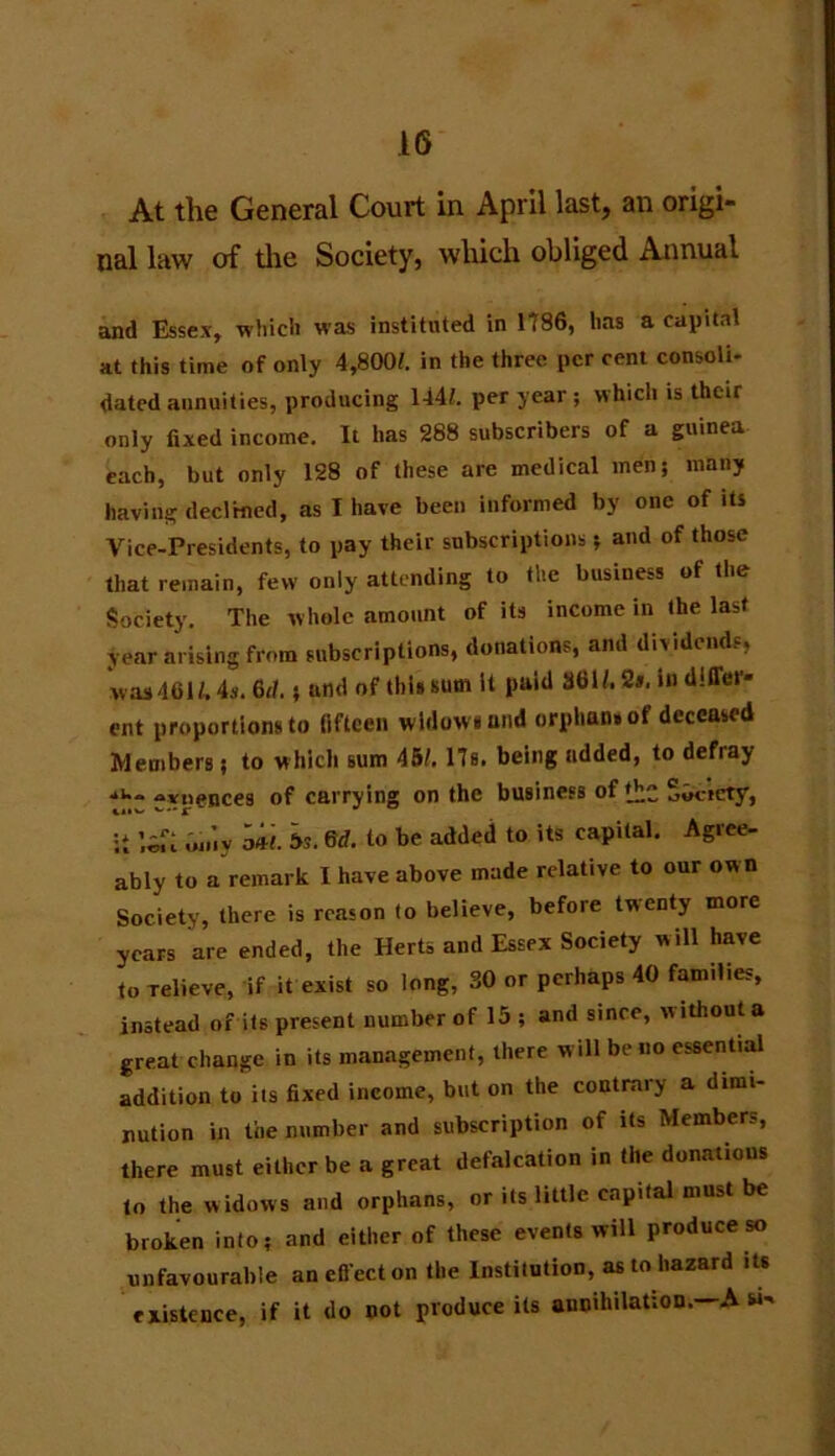 At the General Court in April last, an origi- nal law of the Society, which obliged Annual and Essex, which was instituted in 1786, has a capital at this time of only 4,800/. in the three per cent consoli- dated annuities, producing 144/. per year ; which is their only fixed income. It has 288 subscribers of a guinea each, but only 128 of these are medical men; many having declined, as I have been informed by one of its Vice-Presidents, to pay their subscriptions; and of those that remain, few only attending to the business of the Society. The whole amount of its income in the last year arising from subscriptions, donations, and dividends, was461/. 4s. 6d.; and of this sum it paid 36W. 21. in differ* ent proportions to fifteen wldowiand orphan, of deceased Members; to which sum 45/. 17s. being added, to defray fvnences of carrying on the business of Society, ;i liu on’iy ml 5s. 6d. to be added to its capital. Agree- ably to a remark I have above made relative to our own Society, there is reason to believe, before twenty more years are ended, the Herts and Essex Society will have to relieve, if it exist so long, SO or perhaps 40 families, instead of its present number of 15 ; and since, without a great change in its management, there will be no essential addition to its fixed income, but on the contrary a dimi- nution in toe number and subscription of its Members, there must either be a great defalcation in the donations to the widows and orphans, or its little capital must be broken into; and either of these events will produce so unfavourable aneft'ecton the Institution, as to hazard its existence, if it do not produce its annihilation. A w-