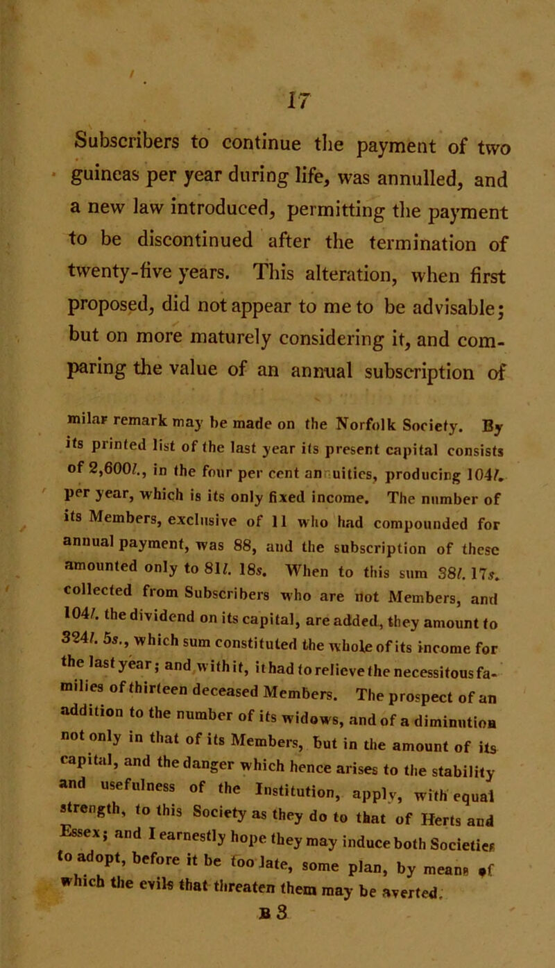 IT Subscribers to continue the payment of two guineas per year during life, was annulled, and a new law introduced, permitting the payment to be discontinued after the termination of twenty-five years. This alteration, when first proposed, did not appear to me to be advisable; but on more maturely considering it, and com- paring the value of an annual subscription of milar remark may he made on the Norfolk Society. By its printed list of the last year its present capital consists of 2,600?., in the four per cent an uities, producing 104?. per year, which is its only fixed income. The number of its Members, exclusive of 11 who had compounded for annual payment, was 88, and the subscription of these amounted only to 81?. 18s. When to this sum 38?. 17s. collected from Subscribers who are not Members, and 104?. the dividend on its capital, are added, they amount to 324?. 5s., which sum constituted the wholeof its income for the last year; and withit, it had to relieve the necessitous fa- milies of thirteen deceased Members. The prospect of an addition to the number of its widows, and of a diminntioa not only in that of its Members, but in the amount of its capital, and the danger which hence arises to the stability and usefulness of the Institution, apply, with equal strength, to this Society as they do to that of Herts and Essex; and I earnestly hope they may induce both Societies to adopt, before it be too late, some plan, by means which the evils that threaten them may be averted.