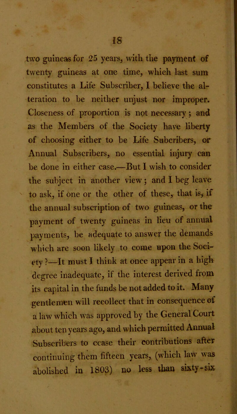 [8 two guineas for 25 years, with the payment of twenty guineas at one time, which last sum constitutes a Life Subscriber, I believe the al- teration to be neither unjust nor improper. Closeness of proportion is not necessary; and as the Members of the Society have liberty of choosing either to be Life Subcribers, or Annual Subscribers, no essential injury can be done in either case.—But I wish to consider the subject in another view; and I beg leave to ask, if one or the other of these, that is, if the annual subscription of two guineas, or the payment of twenty guineas in lieu of annual payments, be adequate to answer the demands which are soon likely to come upon the Soci- ety >—It must I think at once appear in a high degree inadequate, if the interest derived from its capital in the funds be not added to it. Many gentlemen will recollect that in consequence of a law which was approved by the General Court about ten years ago, and which permitted Annual Subscribers to cease their contributions after continuing them fifteen years, (which law was abolished in 1803) no less than sixty-six