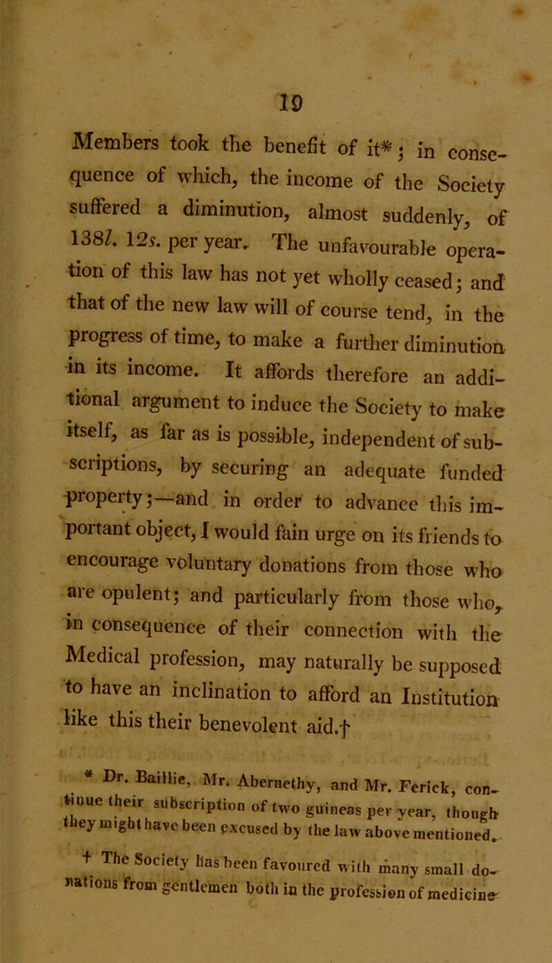Members took the benefit of it* ; in conse- quence of which, the income of the Society suffered a diminution, almost suddenly, of 138/. 125. per year. The unfavourable opera- tion of this law has not yet wholly ceased; and that of the new law will of course tend, in the progress of time, to make a further diminution in its income. It affords therefore an addi- tional argument to induce the Society to make itself, as far as is possible, independent of sub- scriptions, by securing an adequate funded property;—and in order to advance this im- portant object, I would fain urge on its friends to encourage voluntary donations from those who are opulent; and particularly from those whor in consequence of their connection with the Medical profession, may naturally be supposed to have an inclination to afford an Institution like this their benevolent aid.f Dr. Baillie, Mr. Abernethy, and Mr. Ferick, con- Uuue their subscription of two guineas per year, though they might have been excused by the law above mentioned. + The Society has been favoured with many small do- nations from gentlemen both in the profession of medicine