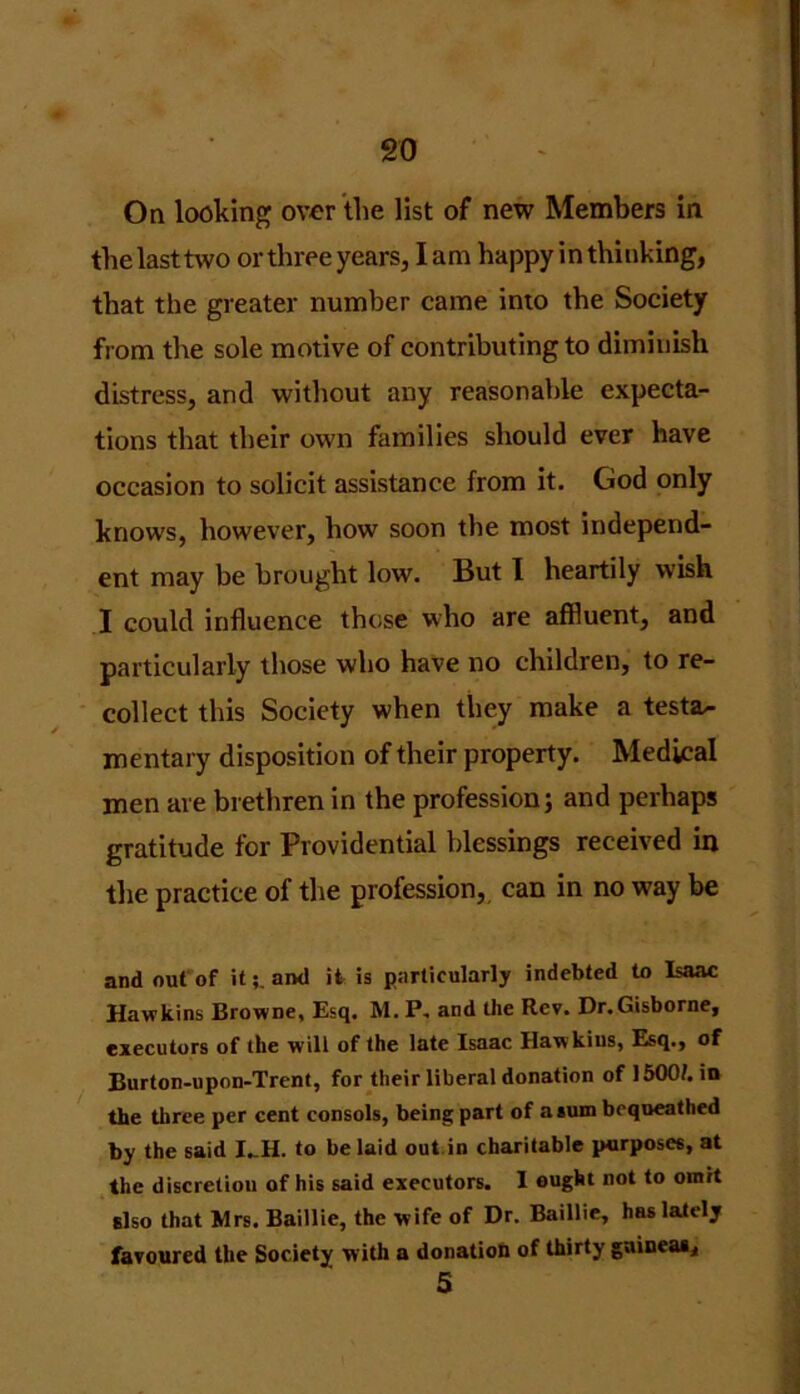 On looking over the list of new Members in the last two or three years, lam happy in thinking, that the greater number came into the Society from the sole motive of contributing to diminish distress, and without any reasonable expecta- tions that their own families should ever have occasion to solicit assistance from it. God only knows, however, how soon the most independ- ent may be brought low. But 1 heartily wish I could influence those who are affluent, and particularly those who have no children, to re- collect this Society when they make a testa- mentary disposition of their property. Medical men are brethren in the profession; and perhaps gratitude for Providential blessings received in the practice of the profession, can in no way be and out of itand it is particularly indebted to Isaac Hawkins Browne, Esq. M. P, and the Rev. Dr.Gisborne, executors of the will of the late Isaac Hawkins, Esq., of Burton-upon-Trent, for their liberal donation of 1500/. in the three per cent consols, being part of a sum bequeathed by the said I_H. to be laid out in charitable purposes, at the discretion of his said executors. 1 ought not to omit Elso that Mrs. Baillie, the wife of Dr. Baillie, has lately favoured the Society with a donation of thirty guineas, 5
