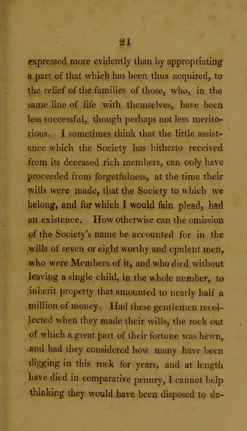 expressed more evidently than by appropriating a part of that which has been thus acquired, to the relief of the families of those, who, in the same line of life with themselves, have been less successful, though perhaps not less merito- rious. I sometimes think that the little assist- ance which the Society has hitherto received from its deceased rich members, can only have proceeded from forgetfulness, at the time their wills were made, that the Society to which we belong, and for which I would fain plead, had an existence. How otherwise can the omission of the Society’s name be accounted for in the wills of seven or eight worthy and opulent men, who were Members of it, and who died without leaving a single child, in the whole number, to inherit property that amounted to nearly half a million of money. Had these gentlemen recol- lected when they made their wills, the rock out of which a great part of their fortune was hewn, and had they considered how many have been digging in this rock for years, and at length have died in comparative penury, I cannot help thinking they would have been disposed to de-