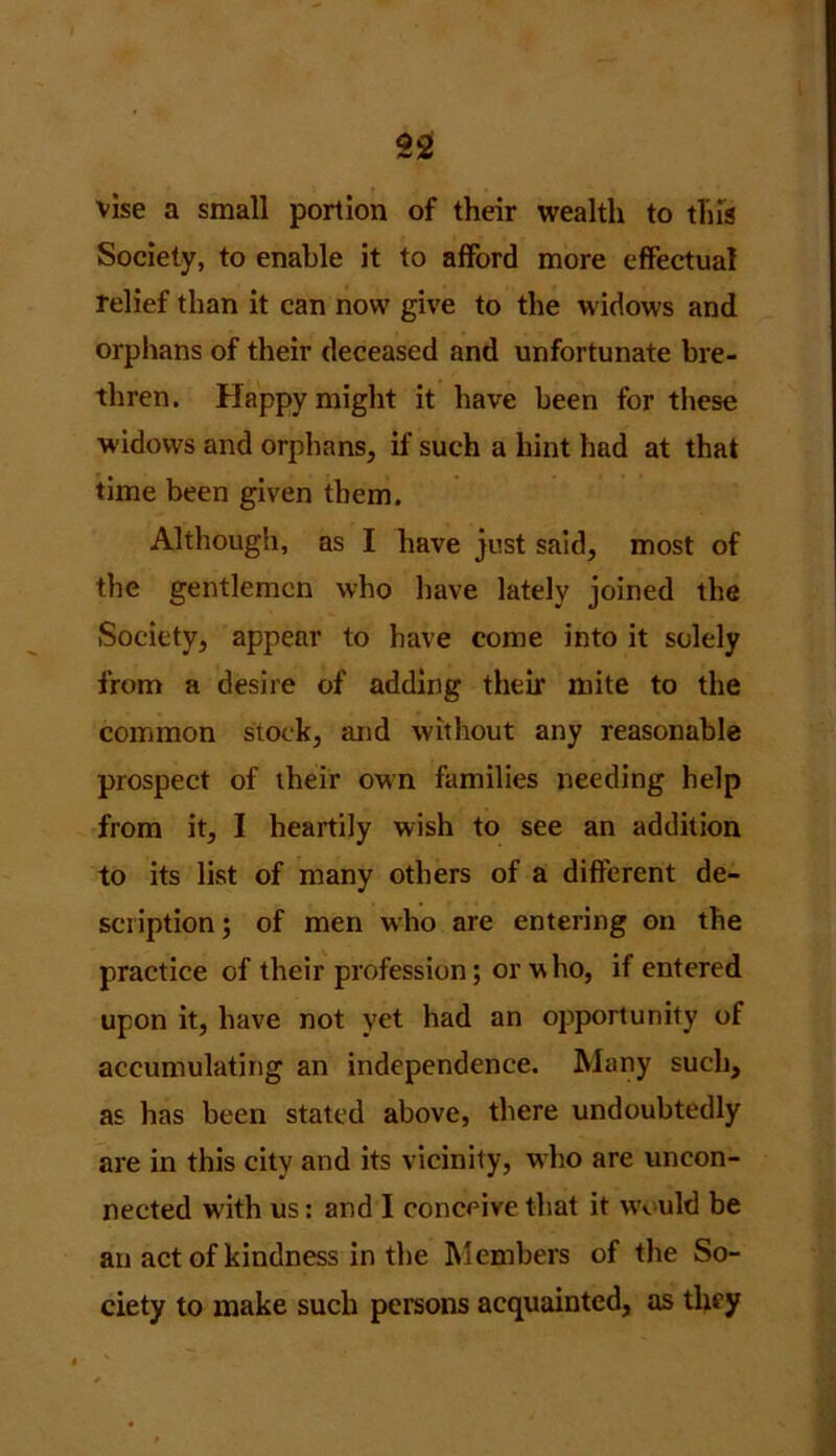 vise a small portion of their wealth to this Society, to enable it to afford more effectual relief than it can now give to the widows and orphans of their deceased and unfortunate bre- thren. Happy might it have been for these widows and orphans, if such a hint had at that time been given them. Although, as I have just said, most of the gentlemen who have lately joined the Society, appear to have come into it solely from a desire of adding their mite to the common stock, and without any reasonable prospect of their own families needing help from it, I heartily wish to see an addition to its list of many others of a different de- scription ; of men who are entering on the practice of their profession; or who, if entered upon it, have not yet had an opportunity of accumulating an independence. Many such, as has been stated above, there undoubtedly are in this city and its vicinity, who are uncon- nected with us: and I conceive that it would be an act of kindness in the Members of the So- ciety to make such persons acquainted, as they