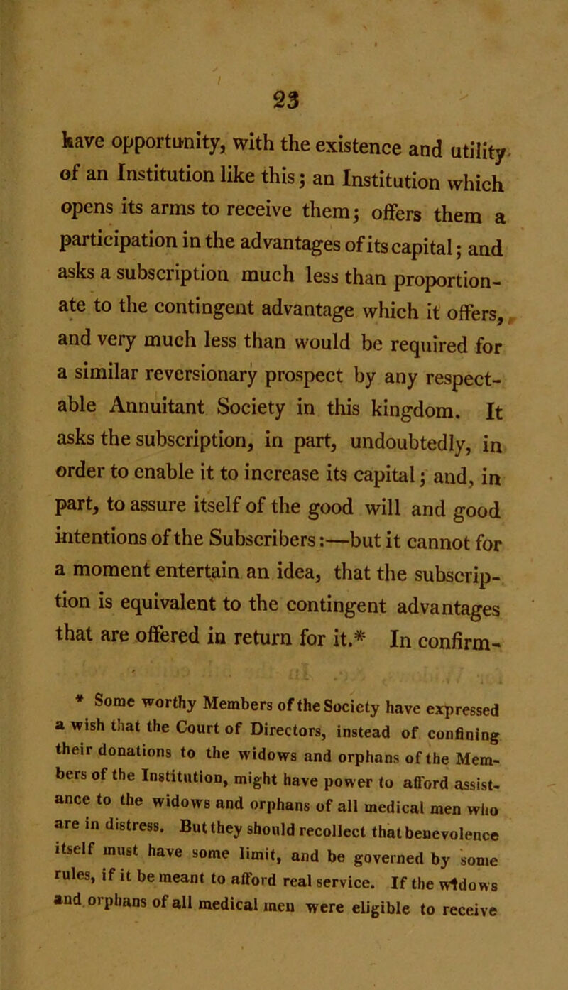 I 23 kave opportunity, with the existence and utility of an Institution like this; an Institution which opens its arms to receive them; offers them a participation in the advantages of its capital; and asks a subscription much less than proportion- ate to the contingent advantage which it offers, and very much less than would be required for a similar reversionary prospect by any respect- able Annuitant Society in this kingdom. It asks the subscription, in part, undoubtedly, in order to enable it to increase its capital; and, in part, to assure itself of the good will and good intentions of the Subscribers:—but it cannot for a moment entertain an idea, that the subscrip- tion is equivalent to the contingent advantages that are offered in return for it.* In confirm- * Some worthy Members of the Society have expressed a wish that the Court of Directors, instead of confining their donations to the widows and orphans of the Mem- bers of the Institution, might have power to afford assist- ance to the widows and orphans of all medical men who are in distress. But they should recollect that benevolence itself must have some limit, and be governed by some rules, if it be meant to afford real service. If the widows and orphans of all medical men were eligible to receive