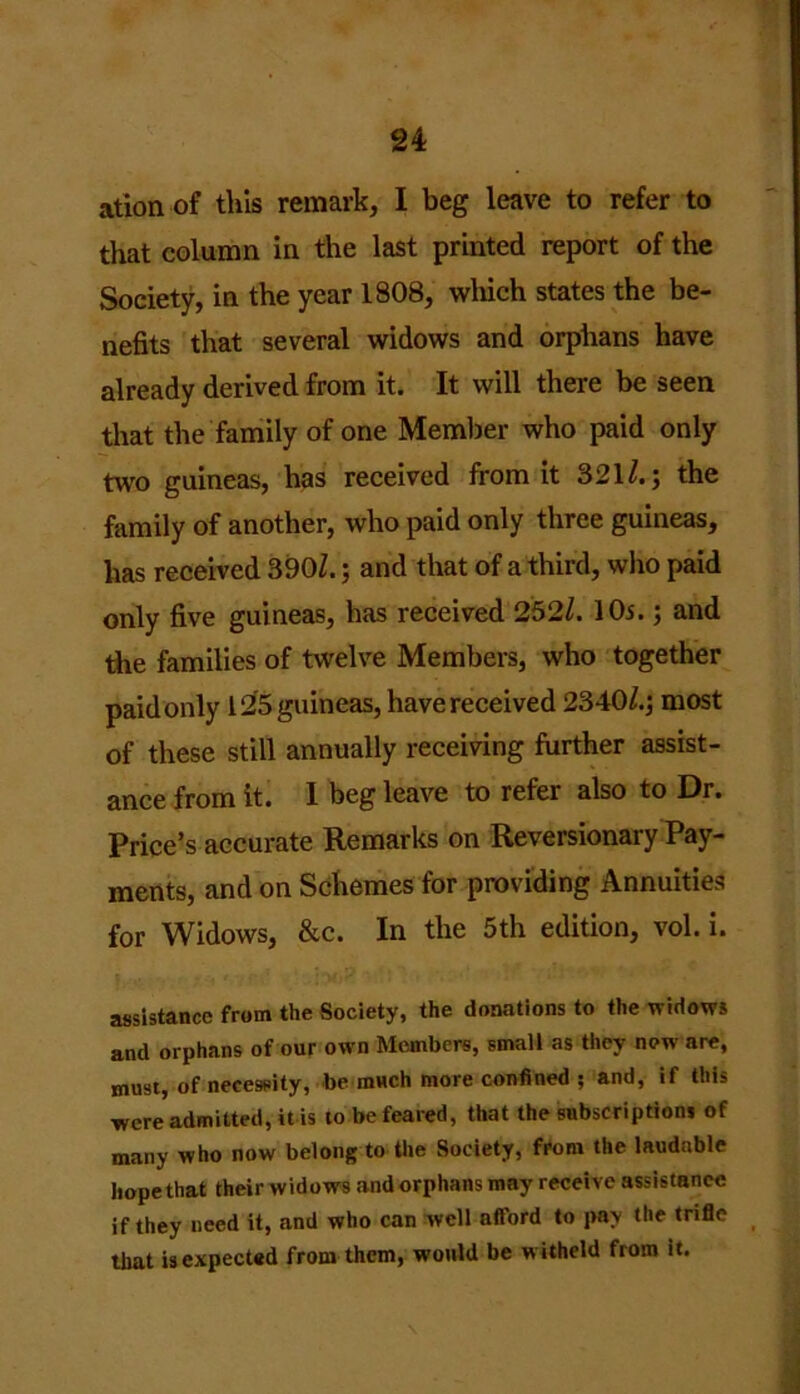 ation of this remark, I beg leave to refer to that column in the last printed report of the Society, in the year 1808, which states the be- nefits that several widows and orphans have already derived from it. It will there be seen that the family of one Member who paid only two guineas, has received from it 321/. 5 the family of another, who paid only three guineas, has received 390/.; and that of a third, who paid only five guineas, has received 252/. 10s.; and the families of twelve Members, who together paid only 12’5 guineas, havereceived 2340/.; most of these still annually receiving further assist- ance from it. I beg leave to refer also to Dr. Price’s accurate Remarks on Reversionary Pay- ments, and on Schemes for providing Annuities for Widows, &c. In the 5th edition, vol. i. assistance from the Society, the donations to the widows and orphans of our own Members, small as they now are, must, of necessity, be much more confined ; and, if this were admitted, it is to be feared, that the subscriptions of many who now belong to the Society, from the laudable hope that their widows and orphans may receive assistance if they need it, and who can well afford to pay the trifle that is expected from them, would be w itheld from it.
