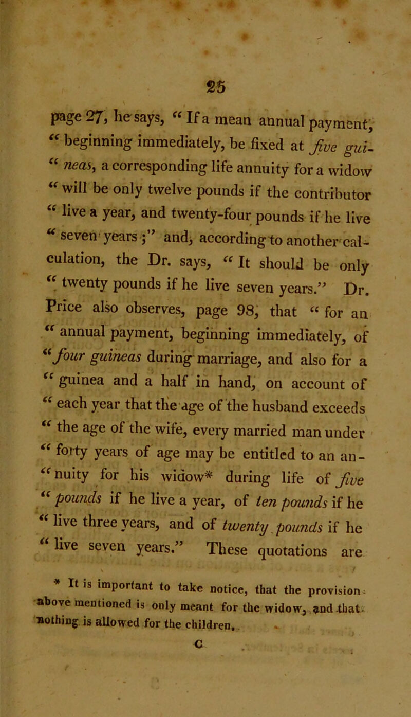 page 27, he says, “ If a mean annual payment, “ beginning immediately, be fixed at Jve gui- “ nea*> a corresponding life annuity for a widow “ will be only twelve pounds if the contributor “ live a year, and twenty-four pounds if he live seven years ; and, according to another'cal- culation, the Dr. says, « It should be only twenty pounds if he live seven years.” Dr. Price also observes, page 98, that “ for an “ annual payment, beginning immediately, of “Jour guineas during marriage, and also for a guinea and a half in hand, on account of “ each year that the age of the husband exceeds “ the age ol the wife, every married man under “ tbrty years of age may be entitled to an an- nuity for his widow* during life of Jive “ pounds if he live a year, of ten pounds if he live three years, and of twenty pounds if he live seven years.” These quotations are It is important to take notice, that the provision above mentioned is only meant for the widow, and that, nothing is allowed for the children. C