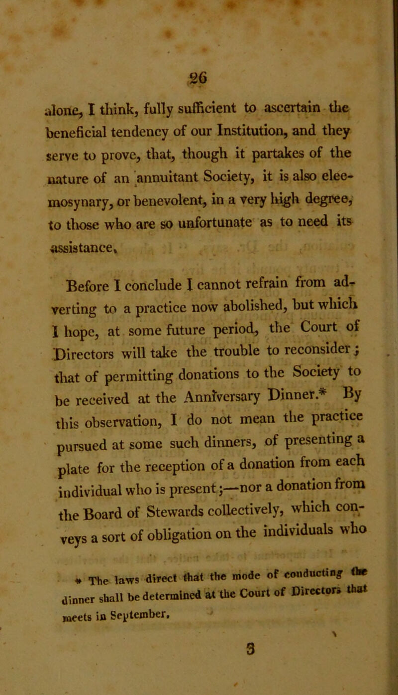 alone, I think, fully sufficient to ascertain the beneficial tendency of our Institution, and they serve to prove, that, though it partakes of the nature of an annuitant Society, it is also elee- mosynary, or benevolent, in a very high degree, to those who are so unfortunate as to need its assistance. Before I conclude I cannot refrain from ad- verting to a practice now abolished, but which 1 hope, at some future period, the Court of Directors will take the trouble to reconsider; that of permitting donations to the Society to be received at the Anniversary Dinner* By this observation, I do not mean the practice pursued at some such dinners, of presenting a plate for the reception of a donation from each individual who is presentnor a donation from the Board of Stewards collectively, which con- veys a sort of obligation on the individuals who * The laws direct that the mode of conducting the dinner shall be determined at the Court of Directors that meets in September,