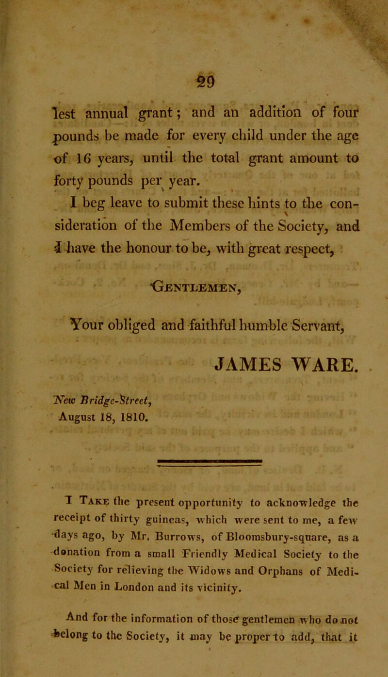 §9 lest annual grant; and an addition of four pounds be made for every child under the age of 16 years, until the total grant amount to forty pounds per year. I beg leave to submit these hints to the con- \ sideration of the Members of the Society, and d have the honour to be, with great respect, ■Gentlemen, Your obliged and faithful humble Servant, JAMES WARE. New Bridge-Street, August 18, 1810. 1 Take tlie present opportunity to acknowledge the receipt of thirty guineas, which were sent to me, a few' ■days ago, by Mr, Burrows, of Bloomsbury-square, as a donation from a small Friendly Medical Society to the Society for relieving tire Widows and Orphans of Medi- cal Men in London and its vicinity. And for the information of those gentlemen w ho do .not belong to the Society, it may be proper to add, that it