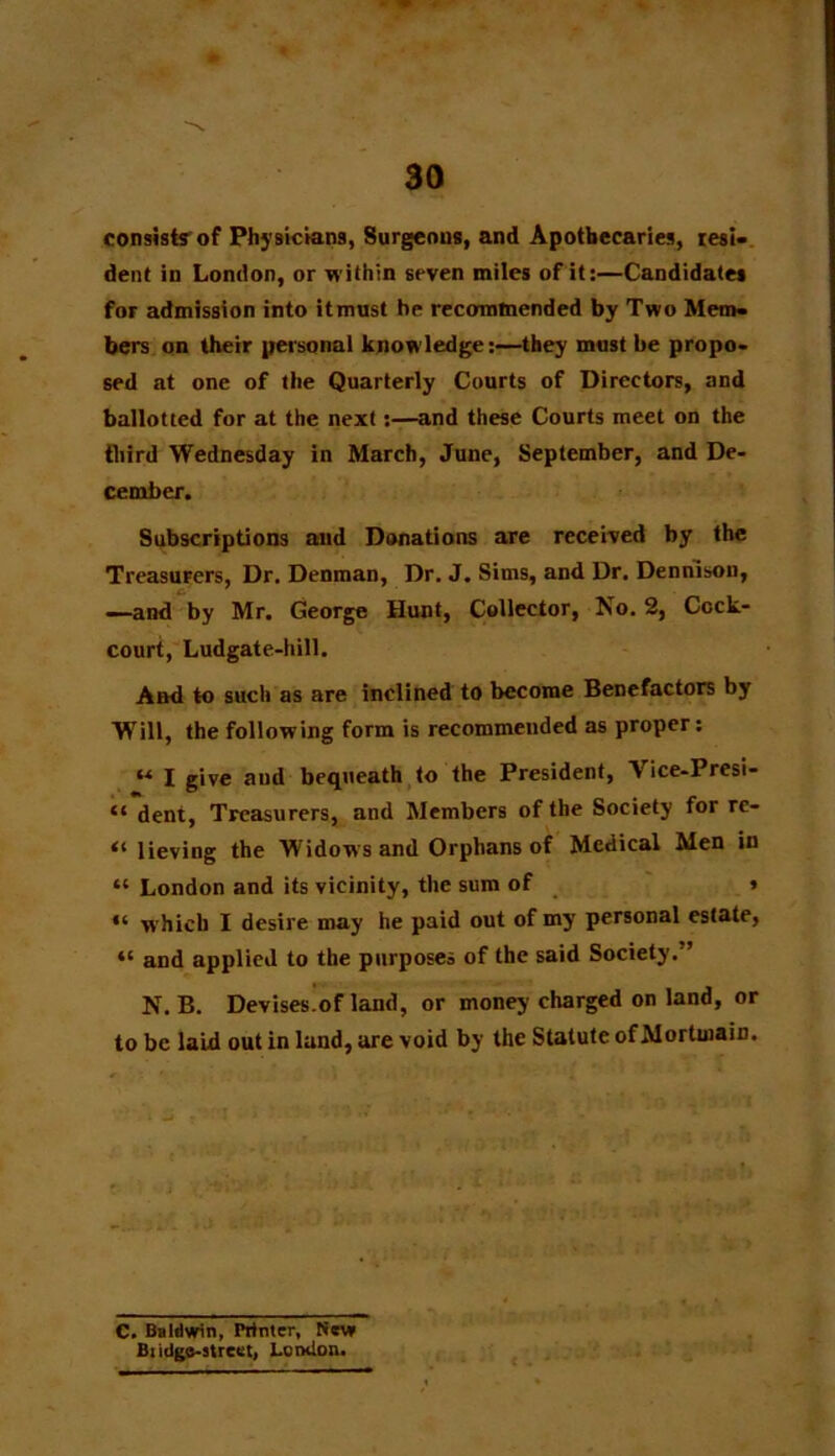 consist? of Physicians, Surgeons, and Apothecaries, resi- dent in London, or within seven miles of it:—Candidates for admission into itmust he recommended by Two Mem- bers on their personal knowledge:—they must be propo- sed at one of the Quarterly Courts of Directors, and ballotted for at the next:—and these Courts meet on the third Wednesday in March, June, September, and De- cember. Subscriptions and Donations are received by the Treasurers, Dr. Denman, Dr. J. Sims, and Dr. Dennison, —and by Mr. George Hunt, Collector, No. 2, Cock- court, Ludgate-hill. And to such as are inclined to become Benefactors by Will, the following form is recommended as proper: « I give and bequeath to the President, Vice-Presi- “ dent, Treasurers, and Members of the Society for re- “ lieving the Widows and Orphans of Medical Men in “ London and its vicinity, the sum of » “ which I desire may he paid out of my personal estate, “ and applied to the purposes of the said Society.” N. B. Devises.of land, or money charged on land, or to be laid out in land, are void by the Statute of Mortmain. C. Baldwin, Printer, Sew Bridge-street, London.