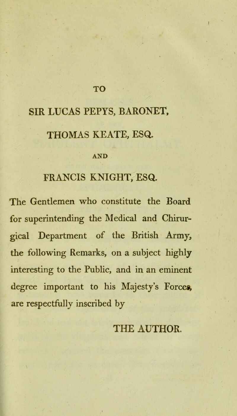 I TO SIR LUCAS PEPYS, BARONET. THOMAS KEATE, ESQ. AND FRANCIS KNIGHT, ESQ. The Gentlemen who constitute the Board 1 for superintending the Medical and Chirur- gical Department of the British Army, the following Remarks, on a subject highly interesting to the Public, and in an eminent degree important to his Majesty’s Forces^ are respectfully inscribed by ' THE AUTHOR.