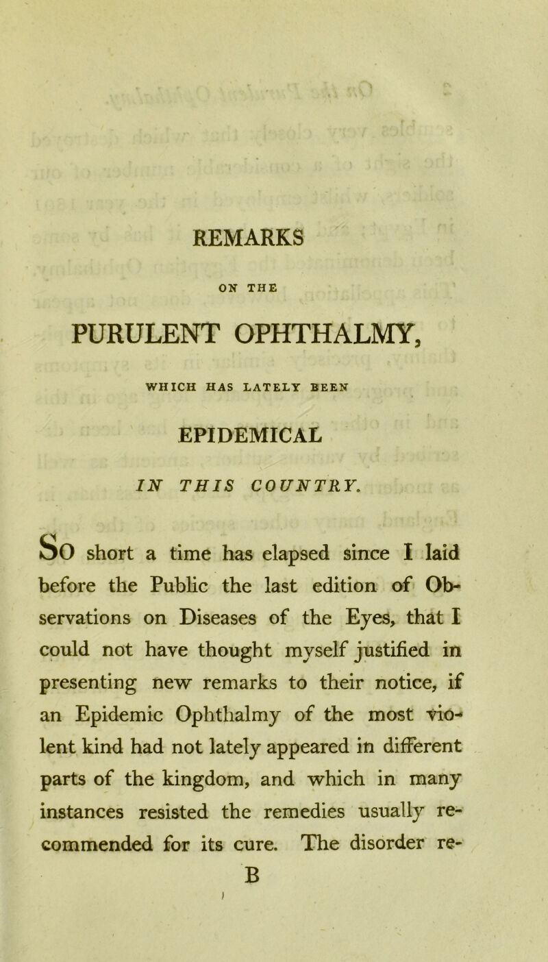 ON THE PURULENT OPHTHALMY, WHICH HAS LATELY BEEN EPIDEMICAL IN THIS COUNTRY. So short a time has elapsed since I laid before the Public the last edition of Ob- servations on Diseases of the Eyes, that I could not have thought myself justified in presenting new remarks to their notice, if an Epidemic Ophthalmy of the most vio- lent kind had not lately appeared in different parts of the kingdom, and which in many instances resisted the remedies usually re- commended for its cure. The disorder re- B