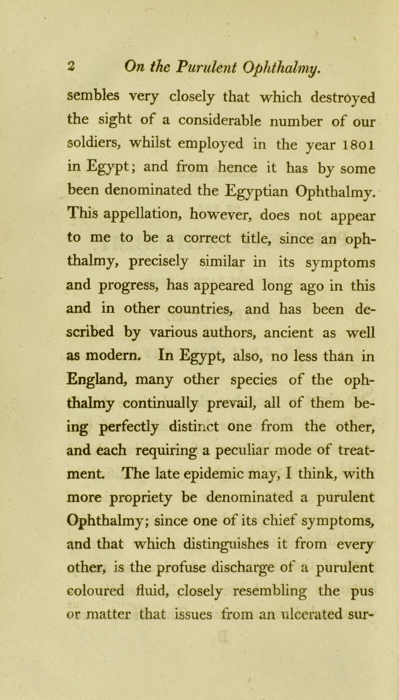 sembles very closely that which destroyed the sight of a considerable number of our soldiers, whilst employed in the year 1801 in Egypt; and from hence it has by some been denominated the Egyptian Ophthalmy. This appellation, however, does not appear to me to be a correct title, since an oph- thalmy, precisely similar in its symptoms and progress, has appeared long ago in this and in other countries, and has been de- scribed by various authors, ancient as well as modern. In Egypt, also, no less than in England, many other species of the oph- thalmy continually prevail, all of them be- ing perfectly distinct one from the other, and each requiring a peculiar mode of treat- ment. The late epidemic may, I think, with more propriety be denominated a purulent Ophthalmy; since one of its chief symptoms^ and that which distinguishes it from every other, is the profuse discharge of a purulent coloured fluid, closely resembling the pus or matter that issues from an ulcerated sur-